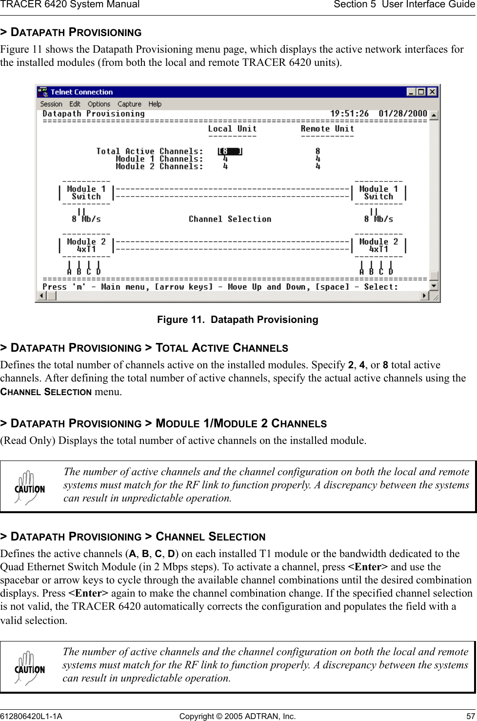 TRACER 6420 System Manual Section 5  User Interface Guide612806420L1-1A Copyright © 2005 ADTRAN, Inc. 57&gt; DATAPATH PROVISIONINGFigure 11 shows the Datapath Provisioning menu page, which displays the active network interfaces for the installed modules (from both the local and remote TRACER 6420 units). Figure 11.  Datapath Provisioning&gt; DATAPATH PROVISIONING &gt; TOTAL ACTIVE CHANNELSDefines the total number of channels active on the installed modules. Specify 2, 4, or 8 total active channels. After defining the total number of active channels, specify the actual active channels using the CHANNEL SELECTION menu.&gt; DATAPATH PROVISIONING &gt; MODULE 1/MODULE 2 CHANNELS(Read Only) Displays the total number of active channels on the installed module.&gt; DATAPATH PROVISIONING &gt; CHANNEL SELECTIONDefines the active channels (A, B, C, D) on each installed T1 module or the bandwidth dedicated to the Quad Ethernet Switch Module (in 2 Mbps steps). To activate a channel, press &lt;Enter&gt; and use the spacebar or arrow keys to cycle through the available channel combinations until the desired combination displays. Press &lt;Enter&gt; again to make the channel combination change. If the specified channel selection is not valid, the TRACER 6420 automatically corrects the configuration and populates the field with a valid selection.The number of active channels and the channel configuration on both the local and remote systems must match for the RF link to function properly. A discrepancy between the systems can result in unpredictable operation.The number of active channels and the channel configuration on both the local and remote systems must match for the RF link to function properly. A discrepancy between the systems can result in unpredictable operation.