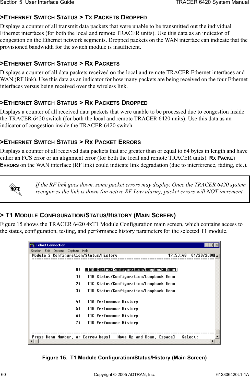 Section 5  User Interface Guide TRACER 6420 System Manual 60 Copyright © 2005 ADTRAN, Inc. 612806420L1-1A&gt;ETHERNET SWITCH STATUS &gt; TX PACKETS DROPPEDDisplays a counter of all transmit data packets that were unable to be transmitted out the individual Ethernet interfaces (for both the local and remote TRACER units). Use this data as an indicator of congestion on the Ethernet network segments. Dropped packets on the WAN interface can indicate that the provisioned bandwidth for the switch module is insufficient.&gt;ETHERNET SWITCH STATUS &gt; RX PACKETSDisplays a counter of all data packets received on the local and remote TRACER Ethernet interfaces and WAN (RF link). Use this data as an indicator for how many packets are being received on the four Ethernet interfaces versus being received over the wireless link.&gt;ETHERNET SWITCH STATUS &gt; RX PACKETS DROPPEDDisplays a counter of all received data packets that were unable to be processed due to congestion inside the TRACER 6420 switch (for both the local and remote TRACER 6420 units). Use this data as an indicator of congestion inside the TRACER 6420 switch. &gt;ETHERNET SWITCH STATUS &gt; RX PACKET ERRORSDisplays a counter of all received data packets that are greater than or equal to 64 bytes in length and have either an FCS error or an alignment error (for both the local and remote TRACER units). RX PACKET ERRORS on the WAN interface (RF link) could indicate link degradation (due to interference, fading, etc.). &gt; T1 MODULE CONFIGURATION/STATUS/HISTORY (MAIN SCREEN)Figure 15 shows the TRACER 6420 4xT1 Module Configuration main screen, which contains access to the status, configuration, testing, and performance history parameters for the selected T1 module.Figure 15.  T1 Module Configuration/Status/History (Main Screen)If the RF link goes down, some packet errors may display. Once the TRACER 6420 system recognizes the link is down (an active RF Low alarm), packet errors will NOT increment.