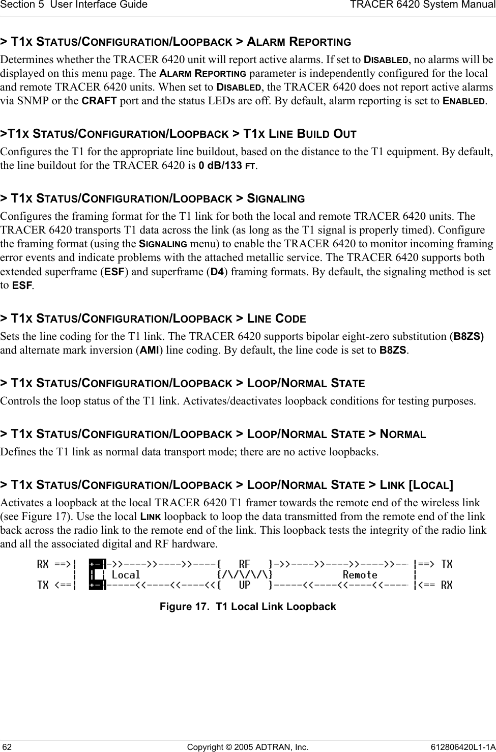Section 5  User Interface Guide TRACER 6420 System Manual 62 Copyright © 2005 ADTRAN, Inc. 612806420L1-1A&gt; T1X STATUS/CONFIGURATION/LOOPBACK &gt; ALARM REPORTINGDetermines whether the TRACER 6420 unit will report active alarms. If set to DISABLED, no alarms will be displayed on this menu page. The ALARM REPORTING parameter is independently configured for the local and remote TRACER 6420 units. When set to DISABLED, the TRACER 6420 does not report active alarms via SNMP or the CRAFT port and the status LEDs are off. By default, alarm reporting is set to ENABLED.&gt;T1X STATUS/CONFIGURATION/LOOPBACK &gt; T1X LINE BUILD OUTConfigures the T1 for the appropriate line buildout, based on the distance to the T1 equipment. By default, the line buildout for the TRACER 6420 is 0 dB/133 FT.&gt; T1X STATUS/CONFIGURATION/LOOPBACK &gt; SIGNALINGConfigures the framing format for the T1 link for both the local and remote TRACER 6420 units. The TRACER 6420 transports T1 data across the link (as long as the T1 signal is properly timed). Configure the framing format (using the SIGNALING menu) to enable the TRACER 6420 to monitor incoming framing error events and indicate problems with the attached metallic service. The TRACER 6420 supports both extended superframe (ESF) and superframe (D4) framing formats. By default, the signaling method is set to ESF.&gt; T1X STATUS/CONFIGURATION/LOOPBACK &gt; LINE CODESets the line coding for the T1 link. The TRACER 6420 supports bipolar eight-zero substitution (B8ZS) and alternate mark inversion (AMI) line coding. By default, the line code is set to B8ZS.&gt; T1X STATUS/CONFIGURATION/LOOPBACK &gt; LOOP/NORMAL STATEControls the loop status of the T1 link. Activates/deactivates loopback conditions for testing purposes.&gt; T1X STATUS/CONFIGURATION/LOOPBACK &gt; LOOP/NORMAL STATE &gt; NORMALDefines the T1 link as normal data transport mode; there are no active loopbacks.&gt; T1X STATUS/CONFIGURATION/LOOPBACK &gt; LOOP/NORMAL STATE &gt; LINK [LOCAL]Activates a loopback at the local TRACER 6420 T1 framer towards the remote end of the wireless link (see Figure 17). Use the local LINK loopback to loop the data transmitted from the remote end of the link back across the radio link to the remote end of the link. This loopback tests the integrity of the radio link and all the associated digital and RF hardware.Figure 17.  T1 Local Link Loopback