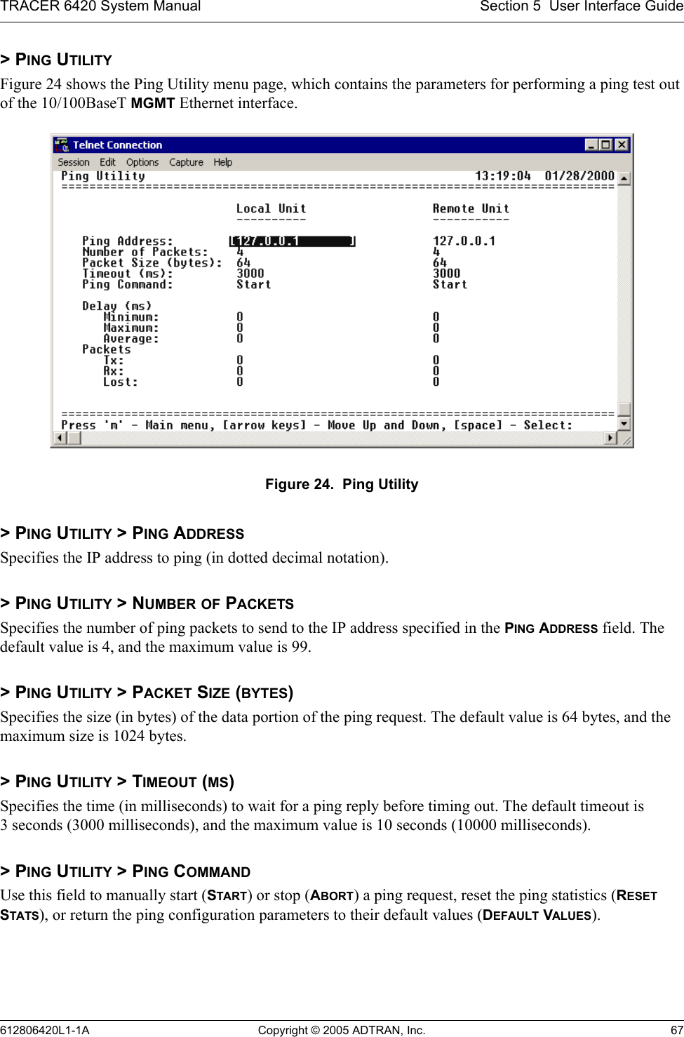 TRACER 6420 System Manual Section 5  User Interface Guide612806420L1-1A Copyright © 2005 ADTRAN, Inc. 67&gt; PING UTILITYFigure 24 shows the Ping Utility menu page, which contains the parameters for performing a ping test out of the 10/100BaseT MGMT Ethernet interface. Figure 24.  Ping Utility&gt; PING UTILITY &gt; PING ADDRESSSpecifies the IP address to ping (in dotted decimal notation).&gt; PING UTILITY &gt; NUMBER OF PACKETSSpecifies the number of ping packets to send to the IP address specified in the PING ADDRESS field. The default value is 4, and the maximum value is 99.&gt; PING UTILITY &gt; PACKET SIZE (BYTES)Specifies the size (in bytes) of the data portion of the ping request. The default value is 64 bytes, and the maximum size is 1024 bytes.&gt; PING UTILITY &gt; TIMEOUT (MS)Specifies the time (in milliseconds) to wait for a ping reply before timing out. The default timeout is 3 seconds (3000 milliseconds), and the maximum value is 10 seconds (10000 milliseconds).&gt; PING UTILITY &gt; PING COMMANDUse this field to manually start (START) or stop (ABORT) a ping request, reset the ping statistics (RESET STATS), or return the ping configuration parameters to their default values (DEFAULT VALUES).