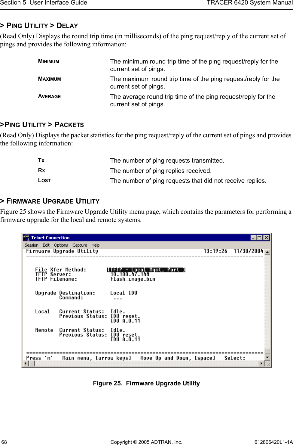 Section 5  User Interface Guide TRACER 6420 System Manual 68 Copyright © 2005 ADTRAN, Inc. 612806420L1-1A&gt; PING UTILITY &gt; DELAY(Read Only) Displays the round trip time (in milliseconds) of the ping request/reply of the current set of pings and provides the following information:&gt;PING UTILITY &gt; PACKETS(Read Only) Displays the packet statistics for the ping request/reply of the current set of pings and provides the following information:&gt; FIRMWARE UPGRADE UTILITYFigure 25 shows the Firmware Upgrade Utility menu page, which contains the parameters for performing a firmware upgrade for the local and remote systems. Figure 25.  Firmware Upgrade UtilityMINIMUM The minimum round trip time of the ping request/reply for the current set of pings.MAXIMUM The maximum round trip time of the ping request/reply for the current set of pings.AVERAGE The average round trip time of the ping request/reply for the current set of pings.TXThe number of ping requests transmitted.RXThe number of ping replies received.LOST The number of ping requests that did not receive replies. 