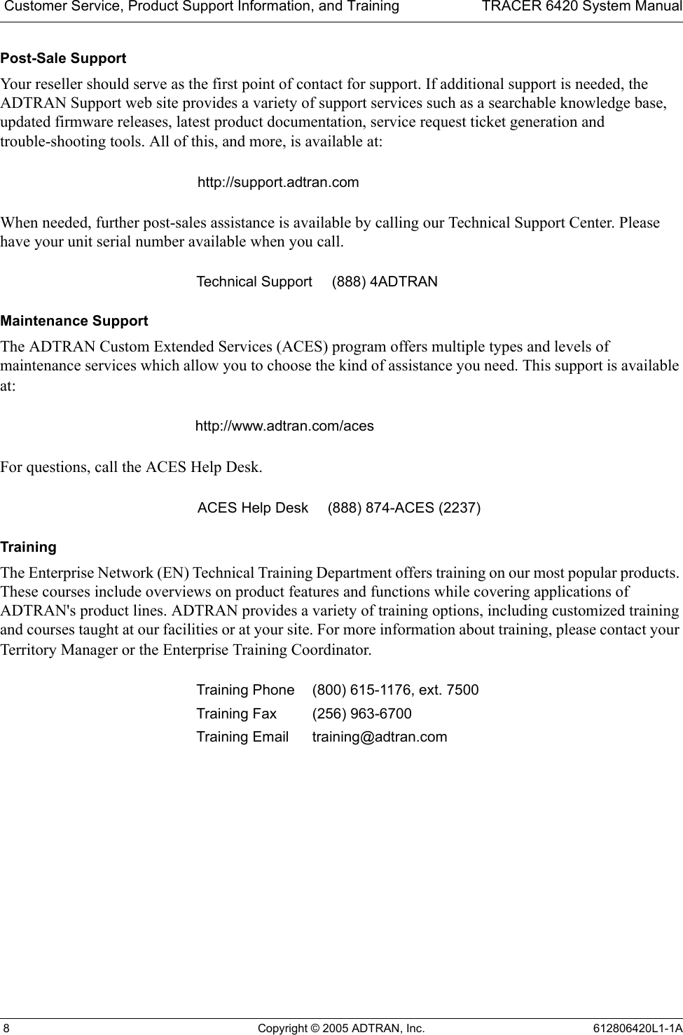  Customer Service, Product Support Information, and Training TRACER 6420 System Manual 8 Copyright © 2005 ADTRAN, Inc. 612806420L1-1APost-Sale SupportYour reseller should serve as the first point of contact for support. If additional support is needed, the ADTRAN Support web site provides a variety of support services such as a searchable knowledge base, updated firmware releases, latest product documentation, service request ticket generation and trouble-shooting tools. All of this, and more, is available at:When needed, further post-sales assistance is available by calling our Technical Support Center. Please have your unit serial number available when you call.Maintenance SupportThe ADTRAN Custom Extended Services (ACES) program offers multiple types and levels of maintenance services which allow you to choose the kind of assistance you need. This support is available at:For questions, call the ACES Help Desk. TrainingThe Enterprise Network (EN) Technical Training Department offers training on our most popular products. These courses include overviews on product features and functions while covering applications of ADTRAN&apos;s product lines. ADTRAN provides a variety of training options, including customized training and courses taught at our facilities or at your site. For more information about training, please contact your Territory Manager or the Enterprise Training Coordinator.http://support.adtran.comTechnical Support (888) 4ADTRANhttp://www.adtran.com/acesACES Help Desk (888) 874-ACES (2237) Training Phone (800) 615-1176, ext. 7500 Training Fax (256) 963-6700Training Email training@adtran.com