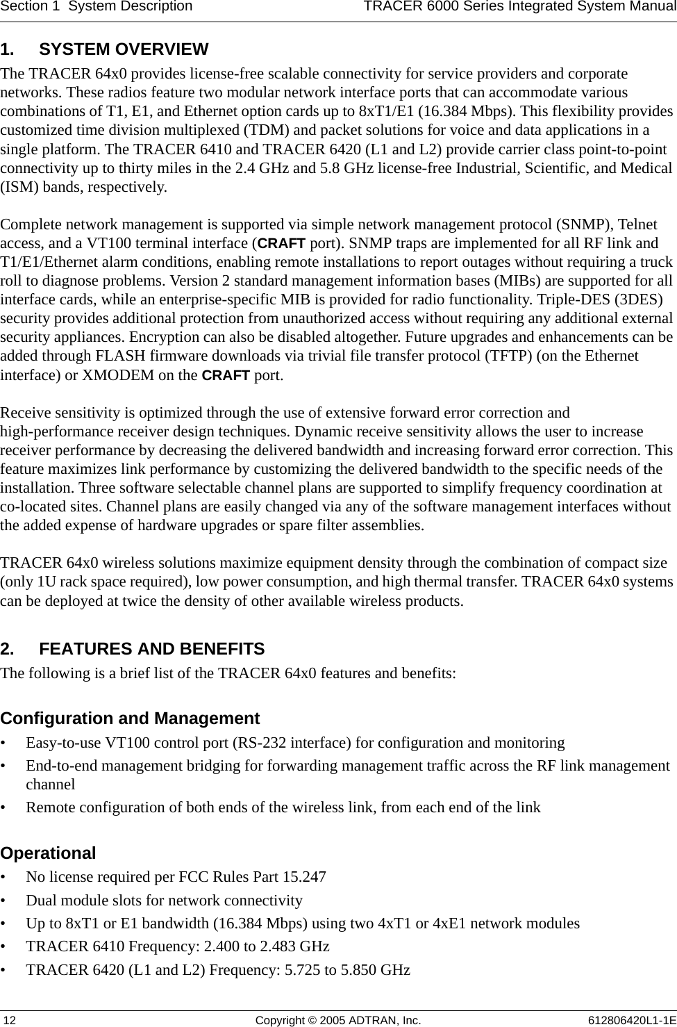 Section 1  System Description TRACER 6000 Series Integrated System Manual 12 Copyright © 2005 ADTRAN, Inc. 612806420L1-1E1. SYSTEM OVERVIEWThe TRACER 64x0 provides license-free scalable connectivity for service providers and corporate networks. These radios feature two modular network interface ports that can accommodate various combinations of T1, E1, and Ethernet option cards up to 8xT1/E1 (16.384 Mbps). This flexibility provides customized time division multiplexed (TDM) and packet solutions for voice and data applications in a single platform. The TRACER 6410 and TRACER 6420 (L1 and L2) provide carrier class point-to-point connectivity up to thirty miles in the 2.4 GHz and 5.8 GHz license-free Industrial, Scientific, and Medical (ISM) bands, respectively.Complete network management is supported via simple network management protocol (SNMP), Telnet access, and a VT100 terminal interface (CRAFT port). SNMP traps are implemented for all RF link and T1/E1/Ethernet alarm conditions, enabling remote installations to report outages without requiring a truck roll to diagnose problems. Version 2 standard management information bases (MIBs) are supported for all interface cards, while an enterprise-specific MIB is provided for radio functionality. Triple-DES (3DES) security provides additional protection from unauthorized access without requiring any additional external security appliances. Encryption can also be disabled altogether. Future upgrades and enhancements can be added through FLASH firmware downloads via trivial file transfer protocol (TFTP) (on the Ethernet interface) or XMODEM on the CRAFT port.Receive sensitivity is optimized through the use of extensive forward error correction and high-performance receiver design techniques. Dynamic receive sensitivity allows the user to increase receiver performance by decreasing the delivered bandwidth and increasing forward error correction. This feature maximizes link performance by customizing the delivered bandwidth to the specific needs of the installation. Three software selectable channel plans are supported to simplify frequency coordination at co-located sites. Channel plans are easily changed via any of the software management interfaces without the added expense of hardware upgrades or spare filter assemblies.TRACER 64x0 wireless solutions maximize equipment density through the combination of compact size (only 1U rack space required), low power consumption, and high thermal transfer. TRACER 64x0 systems can be deployed at twice the density of other available wireless products.2. FEATURES AND BENEFITSThe following is a brief list of the TRACER 64x0 features and benefits:Configuration and Management• Easy-to-use VT100 control port (RS-232 interface) for configuration and monitoring• End-to-end management bridging for forwarding management traffic across the RF link management channel• Remote configuration of both ends of the wireless link, from each end of the linkOperational• No license required per FCC Rules Part 15.247• Dual module slots for network connectivity• Up to 8xT1 or E1 bandwidth (16.384 Mbps) using two 4xT1 or 4xE1 network modules• TRACER 6410 Frequency: 2.400 to 2.483 GHz• TRACER 6420 (L1 and L2) Frequency: 5.725 to 5.850 GHz