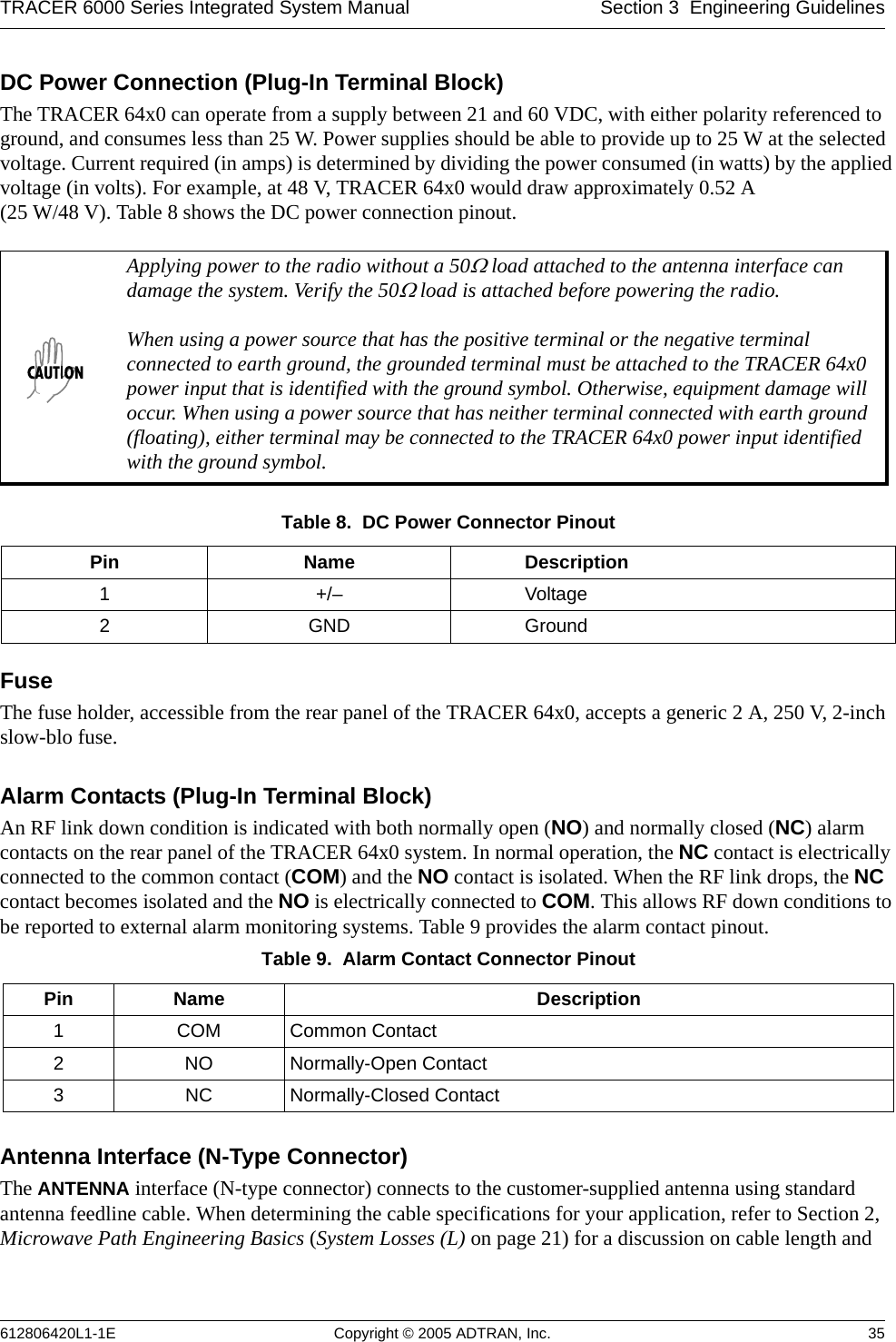 TRACER 6000 Series Integrated System Manual Section 3  Engineering Guidelines612806420L1-1E Copyright © 2005 ADTRAN, Inc. 35DC Power Connection (Plug-In Terminal Block)The TRACER 64x0 can operate from a supply between 21 and 60 VDC, with either polarity referenced to ground, and consumes less than 25 W. Power supplies should be able to provide up to 25 W at the selected voltage. Current required (in amps) is determined by dividing the power consumed (in watts) by the applied voltage (in volts). For example, at 48 V, TRACER 64x0 would draw approximately 0.52 A  (25 W/48 V). Table 8 shows the DC power connection pinout.FuseThe fuse holder, accessible from the rear panel of the TRACER 64x0, accepts a generic 2 A, 250 V, 2-inch slow-blo fuse.Alarm Contacts (Plug-In Terminal Block)An RF link down condition is indicated with both normally open (NO) and normally closed (NC) alarm contacts on the rear panel of the TRACER 64x0 system. In normal operation, the NC contact is electrically connected to the common contact (COM) and the NO contact is isolated. When the RF link drops, the NC contact becomes isolated and the NO is electrically connected to COM. This allows RF down conditions to be reported to external alarm monitoring systems. Table 9 provides the alarm contact pinout.Antenna Interface (N-Type Connector)The ANTENNA interface (N-type connector) connects to the customer-supplied antenna using standard antenna feedline cable. When determining the cable specifications for your application, refer to Section 2, Microwave Path Engineering Basics (System Losses (L) on page 21) for a discussion on cable length and Applying power to the radio without a 50Ω load attached to the antenna interface can damage the system. Verify the 50Ω load is attached before powering the radio.When using a power source that has the positive terminal or the negative terminal connected to earth ground, the grounded terminal must be attached to the TRACER 64x0 power input that is identified with the ground symbol. Otherwise, equipment damage will occur. When using a power source that has neither terminal connected with earth ground (floating), either terminal may be connected to the TRACER 64x0 power input identified with the ground symbol.Table 8.  DC Power Connector Pinout Pin Name Description1+/– Voltage2GND GroundTable 9.  Alarm Contact Connector Pinout Pin Name Description1 COM Common Contact2 NO Normally-Open Contact3 NC Normally-Closed Contact