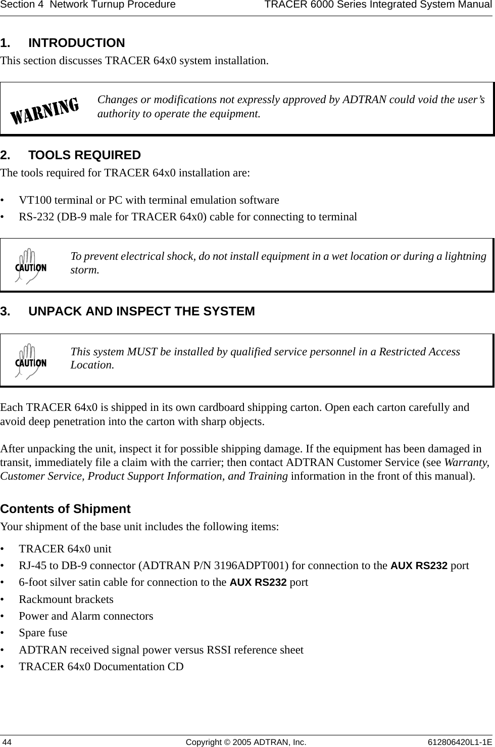 Section 4  Network Turnup Procedure TRACER 6000 Series Integrated System Manual 44 Copyright © 2005 ADTRAN, Inc. 612806420L1-1E1. INTRODUCTIONThis section discusses TRACER 64x0 system installation.2. TOOLS REQUIREDThe tools required for TRACER 64x0 installation are:• VT100 terminal or PC with terminal emulation software• RS-232 (DB-9 male for TRACER 64x0) cable for connecting to terminal3. UNPACK AND INSPECT THE SYSTEMEach TRACER 64x0 is shipped in its own cardboard shipping carton. Open each carton carefully and avoid deep penetration into the carton with sharp objects. After unpacking the unit, inspect it for possible shipping damage. If the equipment has been damaged in transit, immediately file a claim with the carrier; then contact ADTRAN Customer Service (see Warranty, Customer Service, Product Support Information, and Training information in the front of this manual).Contents of ShipmentYour shipment of the base unit includes the following items:• TRACER 64x0 unit• RJ-45 to DB-9 connector (ADTRAN P/N 3196ADPT001) for connection to the AUX RS232 port• 6-foot silver satin cable for connection to the AUX RS232 port• Rackmount brackets• Power and Alarm connectors• Spare fuse• ADTRAN received signal power versus RSSI reference sheet• TRACER 64x0 Documentation CDChanges or modifications not expressly approved by ADTRAN could void the user’s authority to operate the equipment.To prevent electrical shock, do not install equipment in a wet location or during a lightning storm.This system MUST be installed by qualified service personnel in a Restricted Access Location.