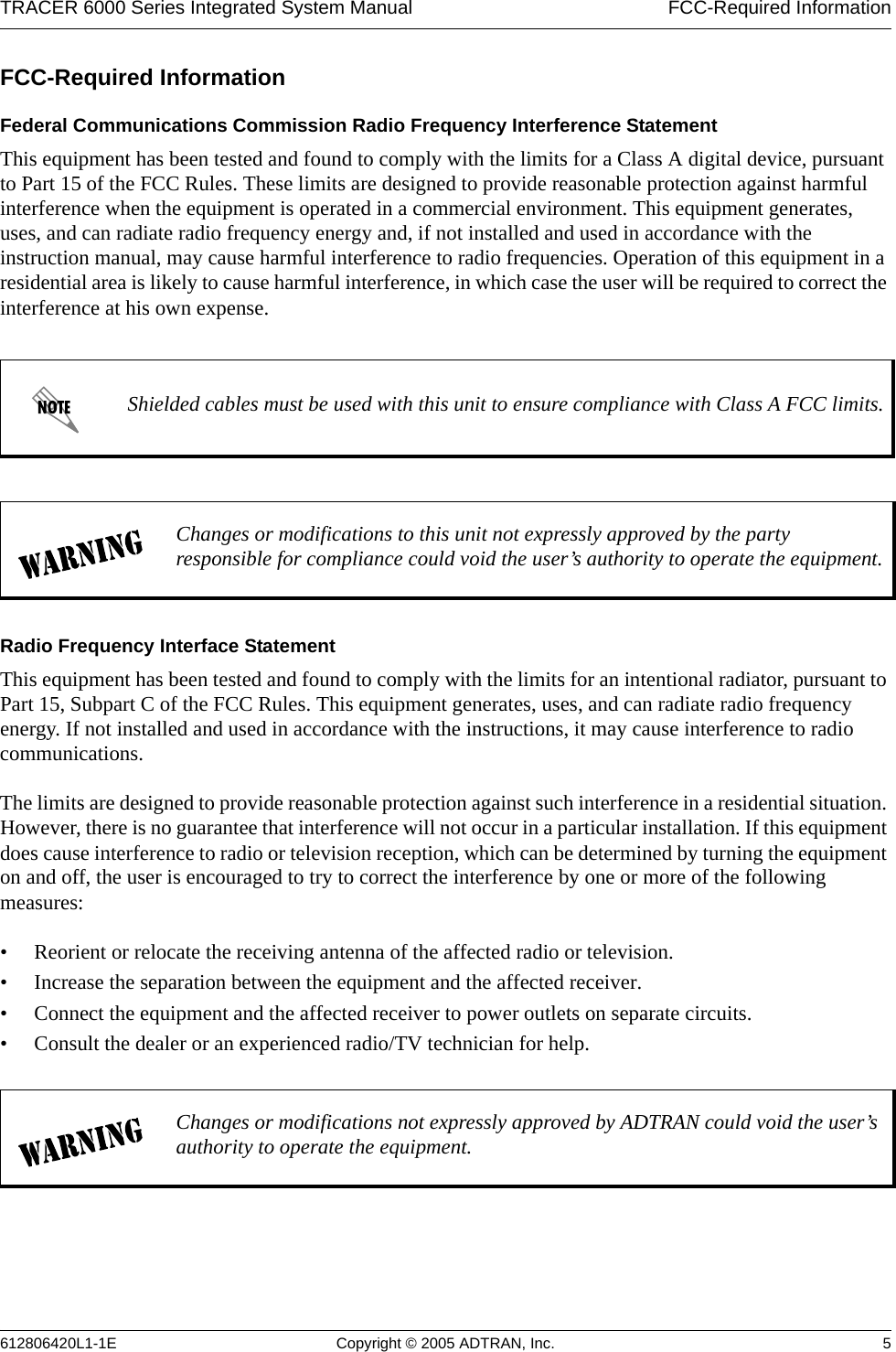 TRACER 6000 Series Integrated System Manual  FCC-Required Information612806420L1-1E Copyright © 2005 ADTRAN, Inc. 5FCC-Required InformationFederal Communications Commission Radio Frequency Interference StatementThis equipment has been tested and found to comply with the limits for a Class A digital device, pursuant to Part 15 of the FCC Rules. These limits are designed to provide reasonable protection against harmful interference when the equipment is operated in a commercial environment. This equipment generates, uses, and can radiate radio frequency energy and, if not installed and used in accordance with the instruction manual, may cause harmful interference to radio frequencies. Operation of this equipment in a residential area is likely to cause harmful interference, in which case the user will be required to correct the interference at his own expense.Radio Frequency Interface StatementThis equipment has been tested and found to comply with the limits for an intentional radiator, pursuant to Part 15, Subpart C of the FCC Rules. This equipment generates, uses, and can radiate radio frequency energy. If not installed and used in accordance with the instructions, it may cause interference to radio communications.The limits are designed to provide reasonable protection against such interference in a residential situation. However, there is no guarantee that interference will not occur in a particular installation. If this equipment does cause interference to radio or television reception, which can be determined by turning the equipment on and off, the user is encouraged to try to correct the interference by one or more of the following measures: • Reorient or relocate the receiving antenna of the affected radio or television.• Increase the separation between the equipment and the affected receiver.• Connect the equipment and the affected receiver to power outlets on separate circuits.• Consult the dealer or an experienced radio/TV technician for help.Shielded cables must be used with this unit to ensure compliance with Class A FCC limits.Changes or modifications to this unit not expressly approved by the party responsible for compliance could void the user’s authority to operate the equipment.Changes or modifications not expressly approved by ADTRAN could void the user’s authority to operate the equipment.