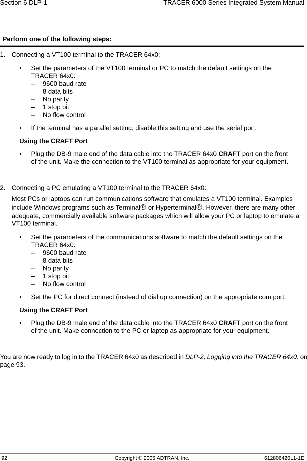 Section 6 DLP-1  TRACER 6000 Series Integrated System Manual 92 Copyright © 2005 ADTRAN, Inc. 612806420L1-1E1. Connecting a VT100 terminal to the TRACER 64x0:2. Connecting a PC emulating a VT100 terminal to the TRACER 64x0:Most PCs or laptops can run communications software that emulates a VT100 terminal. Examples include Windows programs such as Terminal® or Hyperterminal®. However, there are many other adequate, commercially available software packages which will allow your PC or laptop to emulate a VT100 terminal.You are now ready to log in to the TRACER 64x0 as described in DLP-2, Logging into the TRACER 64x0, on page 93.Perform one of the following steps:• Set the parameters of the VT100 terminal or PC to match the default settings on the TRACER 64x0:– 9600 baud rate– 8 data bits– No parity– 1 stop bit– No flow control• If the terminal has a parallel setting, disable this setting and use the serial port. Using the CRAFT Port• Plug the DB-9 male end of the data cable into the TRACER 64x0 CRAFT port on the front of the unit. Make the connection to the VT100 terminal as appropriate for your equipment.• Set the parameters of the communications software to match the default settings on the TRACER 64x0:– 9600 baud rate– 8 data bits– No parity– 1 stop bit– No flow control• Set the PC for direct connect (instead of dial up connection) on the appropriate com port.Using the CRAFT Port• Plug the DB-9 male end of the data cable into the TRACER 64x0 CRAFT port on the front of the unit. Make connection to the PC or laptop as appropriate for your equipment.