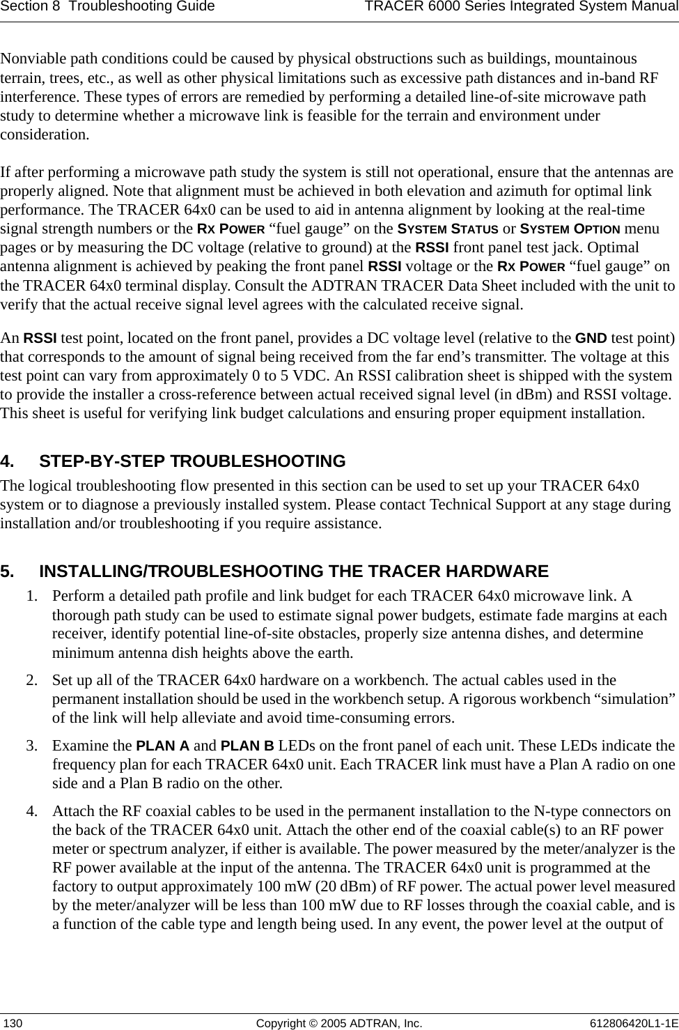 Section 8  Troubleshooting Guide TRACER 6000 Series Integrated System Manual 130 Copyright © 2005 ADTRAN, Inc. 612806420L1-1ENonviable path conditions could be caused by physical obstructions such as buildings, mountainous terrain, trees, etc., as well as other physical limitations such as excessive path distances and in-band RF interference. These types of errors are remedied by performing a detailed line-of-site microwave path study to determine whether a microwave link is feasible for the terrain and environment under consideration.If after performing a microwave path study the system is still not operational, ensure that the antennas are properly aligned. Note that alignment must be achieved in both elevation and azimuth for optimal link performance. The TRACER 64x0 can be used to aid in antenna alignment by looking at the real-time signal strength numbers or the RX POWER “fuel gauge” on the SYSTEM STATUS or SYSTEM OPTION menu pages or by measuring the DC voltage (relative to ground) at the RSSI front panel test jack. Optimal antenna alignment is achieved by peaking the front panel RSSI voltage or the RX POWER “fuel gauge” on the TRACER 64x0 terminal display. Consult the ADTRAN TRACER Data Sheet included with the unit to verify that the actual receive signal level agrees with the calculated receive signal.An RSSI test point, located on the front panel, provides a DC voltage level (relative to the GND test point) that corresponds to the amount of signal being received from the far end’s transmitter. The voltage at this test point can vary from approximately 0 to 5 VDC. An RSSI calibration sheet is shipped with the system to provide the installer a cross-reference between actual received signal level (in dBm) and RSSI voltage. This sheet is useful for verifying link budget calculations and ensuring proper equipment installation.4. STEP-BY-STEP TROUBLESHOOTINGThe logical troubleshooting flow presented in this section can be used to set up your TRACER 64x0 system or to diagnose a previously installed system. Please contact Technical Support at any stage during installation and/or troubleshooting if you require assistance.5. INSTALLING/TROUBLESHOOTING THE TRACER HARDWARE1. Perform a detailed path profile and link budget for each TRACER 64x0 microwave link. A thorough path study can be used to estimate signal power budgets, estimate fade margins at each receiver, identify potential line-of-site obstacles, properly size antenna dishes, and determine minimum antenna dish heights above the earth.2. Set up all of the TRACER 64x0 hardware on a workbench. The actual cables used in the permanent installation should be used in the workbench setup. A rigorous workbench “simulation” of the link will help alleviate and avoid time-consuming errors.3. Examine the PLAN A and PLAN B LEDs on the front panel of each unit. These LEDs indicate the frequency plan for each TRACER 64x0 unit. Each TRACER link must have a Plan A radio on one side and a Plan B radio on the other.4. Attach the RF coaxial cables to be used in the permanent installation to the N-type connectors on the back of the TRACER 64x0 unit. Attach the other end of the coaxial cable(s) to an RF power meter or spectrum analyzer, if either is available. The power measured by the meter/analyzer is the RF power available at the input of the antenna. The TRACER 64x0 unit is programmed at the factory to output approximately 100 mW (20 dBm) of RF power. The actual power level measured by the meter/analyzer will be less than 100 mW due to RF losses through the coaxial cable, and is a function of the cable type and length being used. In any event, the power level at the output of 