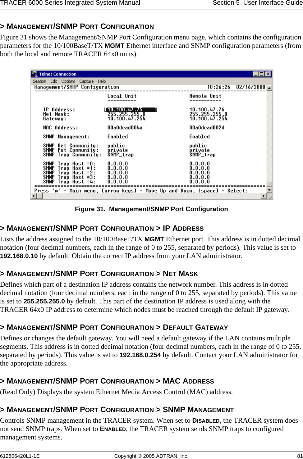 TRACER 6000 Series Integrated System Manual Section 5  User Interface Guide612806420L1-1E Copyright © 2005 ADTRAN, Inc. 81&gt; MANAGEMENT/SNMP PORT CONFIGURATIONFigure 31 shows the Management/SNMP Port Configuration menu page, which contains the configuration parameters for the 10/100BaseT/TX MGMT Ethernet interface and SNMP configuration parameters (from both the local and remote TRACER 64x0 units). Figure 31.  Management/SNMP Port Configuration&gt; MANAGEMENT/SNMP PORT CONFIGURATION &gt; IP ADDRESSLists the address assigned to the 10/100BaseT/TX MGMT Ethernet port. This address is in dotted decimal notation (four decimal numbers, each in the range of 0 to 255, separated by periods). This value is set to 192.168.0.10 by default. Obtain the correct IP address from your LAN administrator.&gt; MANAGEMENT/SNMP PORT CONFIGURATION &gt; NET MASKDefines which part of a destination IP address contains the network number. This address is in dotted decimal notation (four decimal numbers, each in the range of 0 to 255, separated by periods). This value is set to 255.255.255.0 by default. This part of the destination IP address is used along with the TRACER 64x0 IP address to determine which nodes must be reached through the default IP gateway.&gt; MANAGEMENT/SNMP PORT CONFIGURATION &gt; DEFAULT GATEWAYDefines or changes the default gateway. You will need a default gateway if the LAN contains multiple segments. This address is in dotted decimal notation (four decimal numbers, each in the range of 0 to 255, separated by periods). This value is set to 192.168.0.254 by default. Contact your LAN administrator for the appropriate address.&gt; MANAGEMENT/SNMP PORT CONFIGURATION &gt; MAC ADDRESS(Read Only) Displays the system Ethernet Media Access Control (MAC) address.&gt; MANAGEMENT/SNMP PORT CONFIGURATION &gt; SNMP MANAGEMENTControls SNMP management in the TRACER system. When set to DISABLED, the TRACER system does not send SNMP traps. When set to ENABLED, the TRACER system sends SNMP traps to configured management systems.
