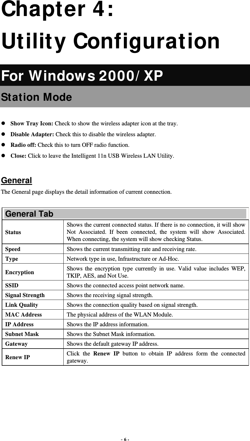  - 6 - Chapter 4: Utility Configuration For Window s 2000/ XP Station Mode  Show Tray Icon: Check to show the wireless adapter icon at the tray. Disable Adapter: Check this to disable the wireless adapter. Radio off: Check this to turn OFF radio function. Close: Click to leave the Intelligent 11n USB Wireless LAN Utility.  General The General page displays the detail information of current connection.  General Tab Status Shows the current connected status. If there is no connection, it will show Not Associated. If been connected, the system will show Associated. When connecting, the system will show checking Status. Speed  Shows the current transmitting rate and receiving rate. Type  Network type in use, Infrastructure or Ad-Hoc. Encryption  Shows the encryption type currently in use. Valid value includes WEP, TKIP, AES, and Not Use. SSID  Shows the connected access point network name. Signal Strength  Shows the receiving signal strength. Link Quality  Shows the connection quality based on signal strength. MAC Address  The physical address of the WLAN Module. IP Address  Shows the IP address information. Subnet Mask  Shows the Subnet Mask information. Gateway  Shows the default gateway IP address. Renew IP  Click the Renew IP button to obtain IP address form the connected gateway. 