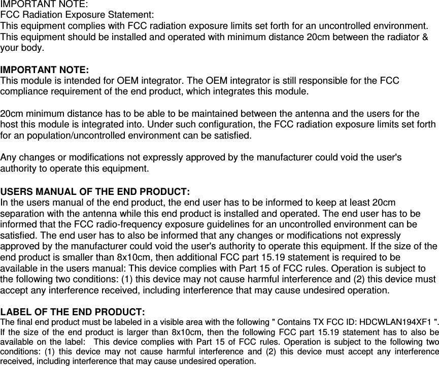  IMPORTANT NOTE: FCC Radiation Exposure Statement: This equipment complies with FCC radiation exposure limits set forth for an uncontrolled environment. This equipment should be installed and operated with minimum distance 20cm between the radiator &amp; your body.  IMPORTANT NOTE: This module is intended for OEM integrator. The OEM integrator is still responsible for the FCC compliance requirement of the end product, which integrates this module.  20cm minimum distance has to be able to be maintained between the antenna and the users for the host this module is integrated into. Under such configuration, the FCC radiation exposure limits set forth for an population/uncontrolled environment can be satisfied.    Any changes or modifications not expressly approved by the manufacturer could void the user&apos;s authority to operate this equipment.  USERS MANUAL OF THE END PRODUCT: In the users manual of the end product, the end user has to be informed to keep at least 20cm separation with the antenna while this end product is installed and operated. The end user has to be informed that the FCC radio-frequency exposure guidelines for an uncontrolled environment can be satisfied. The end user has to also be informed that any changes or modifications not expressly approved by the manufacturer could void the user&apos;s authority to operate this equipment. If the size of the end product is smaller than 8x10cm, then additional FCC part 15.19 statement is required to be available in the users manual: This device complies with Part 15 of FCC rules. Operation is subject to the following two conditions: (1) this device may not cause harmful interference and (2) this device must accept any interference received, including interference that may cause undesired operation.  LABEL OF THE END PRODUCT: The final end product must be labeled in a visible area with the following &quot; Contains TX FCC ID: HDCWLAN194XF1 &quot;. If the size of the end product is larger than 8x10cm, then the following FCC part 15.19 statement has to also be available on the label:  This device complies with Part 15 of FCC rules. Operation is subject to the following two conditions: (1) this device may not cause harmful interference and (2) this device must accept any interference received, including interference that may cause undesired operation. 