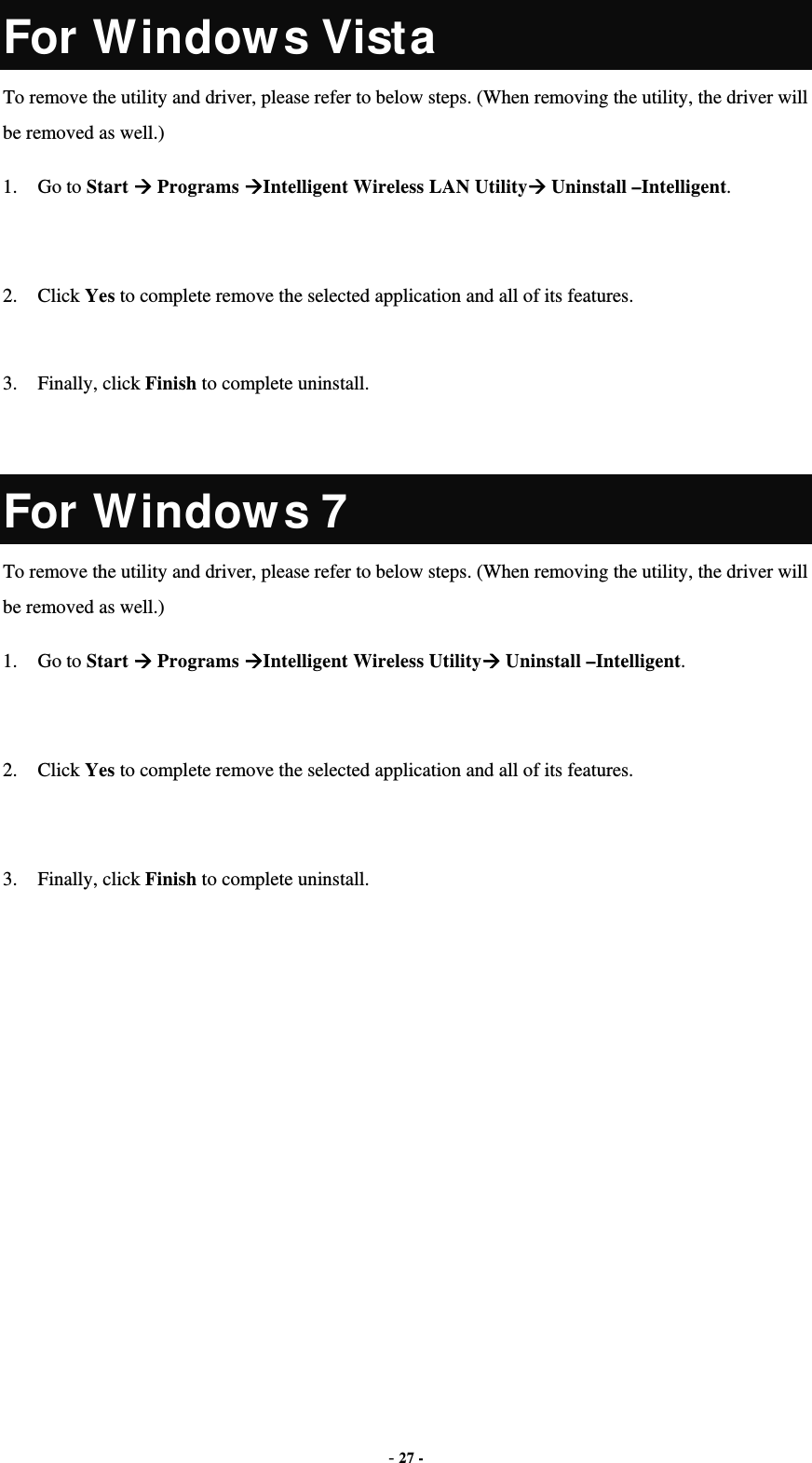  - 27 - For Window s Vista To remove the utility and driver, please refer to below steps. (When removing the utility, the driver will be removed as well.) 1. Go to Start  Programs Intelligent Wireless LAN Utility Uninstall –Intelligent.  2. Click Yes to complete remove the selected application and all of its features.  3. Finally, click Finish to complete uninstall.  For Window s 7 To remove the utility and driver, please refer to below steps. (When removing the utility, the driver will be removed as well.) 1. Go to Start  Programs Intelligent Wireless Utility Uninstall –Intelligent.  2. Click Yes to complete remove the selected application and all of its features.  3. Finally, click Finish to complete uninstall. 