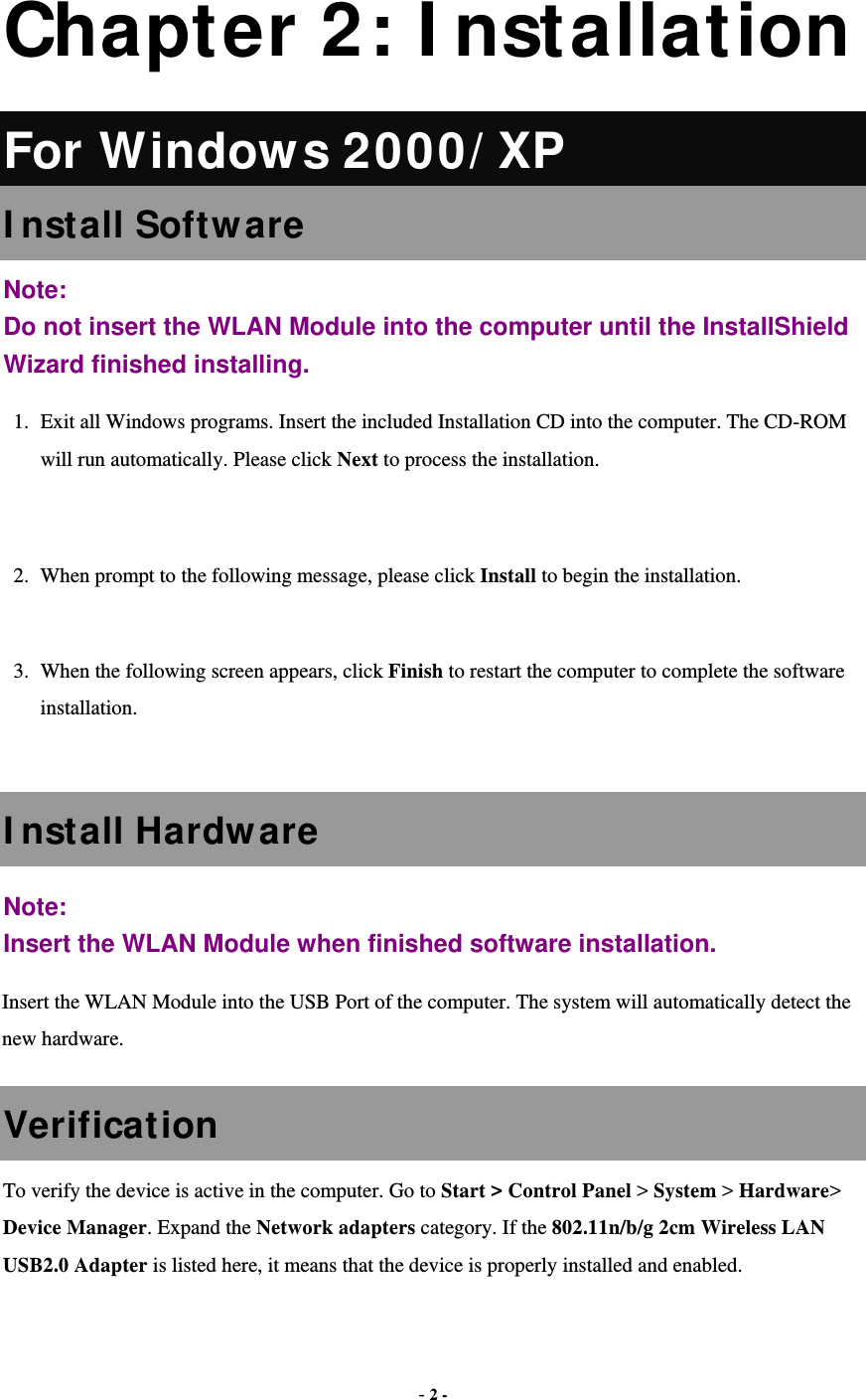  - 2 -  Chapter 2: I nstallation For Window s 2000/ XP I nstall Software Note:  Do not insert the WLAN Module into the computer until the InstallShield Wizard finished installing. 1.  Exit all Windows programs. Insert the included Installation CD into the computer. The CD-ROM will run automatically. Please click Next to process the installation.  2.  When prompt to the following message, please click Install to begin the installation.  3.  When the following screen appears, click Finish to restart the computer to complete the software installation.  I nstall Hardw are Note:  Insert the WLAN Module when finished software installation. Insert the WLAN Module into the USB Port of the computer. The system will automatically detect the new hardware. Verification To verify the device is active in the computer. Go to Start &gt; Control Panel &gt; System &gt; Hardware&gt; Device Manager. Expand the Network adapters category. If the 802.11n/b/g 2cm Wireless LAN USB2.0 Adapter is listed here, it means that the device is properly installed and enabled. 