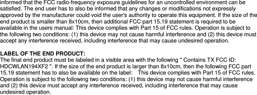  informed that the FCC radio-frequency exposure guidelines for an uncontrolled environment can be satisfied. The end user has to also be informed that any changes or modifications not expressly approved by the manufacturer could void the user&apos;s authority to operate this equipment. If the size of the end product is smaller than 8x10cm, then additional FCC part 15.19 statement is required to be available in the users manual: This device complies with Part 15 of FCC rules. Operation is subject to the following two conditions: (1) this device may not cause harmful interference and (2) this device must accept any interference received, including interference that may cause undesired operation.  LABEL OF THE END PRODUCT: The final end product must be labeled in a visible area with the following &quot; Contains TX FCC ID: HDCWLAN194XF2 &quot;. If the size of the end product is larger than 8x10cm, then the following FCC part 15.19 statement has to also be available on the label:    This device complies with Part 15 of FCC rules. Operation is subject to the following two conditions: (1) this device may not cause harmful interference and (2) this device must accept any interference received, including interference that may cause undesired operation.  