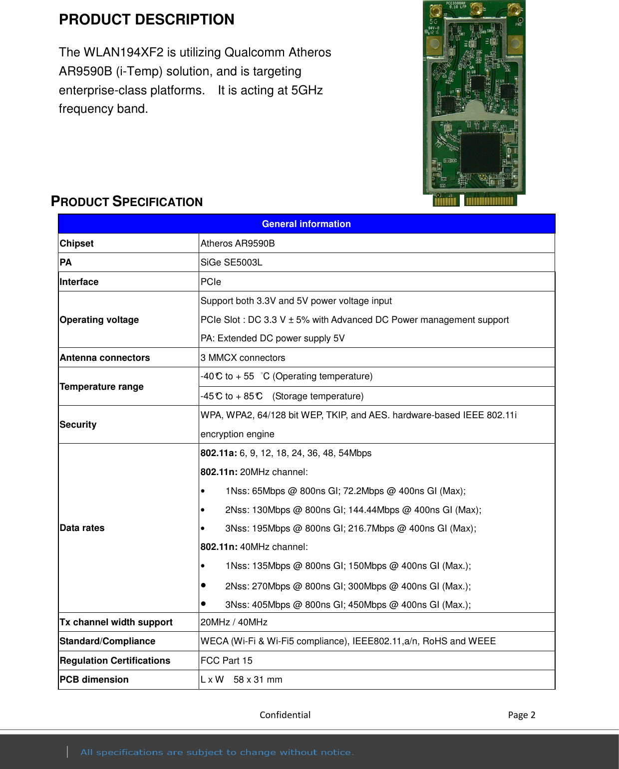           Confidential    Page 2 PRODUCT DESCRIPTION                       The WLAN194XF2 is utilizing Qualcomm Atheros AR9590B (i-Temp) solution, and is targeting enterprise-class platforms.    It is acting at 5GHz frequency band.        PRODUCT SPECIFICATION General information Chipset  Atheros AR9590B PA  SiGe SE5003L Interface  PCIe   Operating voltage Support both 3.3V and 5V power voltage input PCIe Slot : DC 3.3 V ± 5% with Advanced DC Power management support   PA: Extended DC power supply 5V Antenna connectors  3 MMCX connectors   Temperature range  -40°C to + 55  °C (Operating temperature)   -45°C to + 85°C    (Storage temperature)   Security  WPA, WPA2, 64/128 bit WEP, TKIP, and AES. hardware-based IEEE 802.11i encryption engine   Data rates 802.11a: 6, 9, 12, 18, 24, 36, 48, 54Mbps 802.11n: 20MHz channel: •  1Nss: 65Mbps @ 800ns GI; 72.2Mbps @ 400ns GI (Max); •  2Nss: 130Mbps @ 800ns GI; 144.44Mbps @ 400ns GI (Max); •  3Nss: 195Mbps @ 800ns GI; 216.7Mbps @ 400ns GI (Max); 802.11n: 40MHz channel: •  1Nss: 135Mbps @ 800ns GI; 150Mbps @ 400ns GI (Max.); • 2Nss: 270Mbps @ 800ns GI; 300Mbps @ 400ns GI (Max.); • 3Nss: 405Mbps @ 800ns GI; 450Mbps @ 400ns GI (Max.); Tx channel width support  20MHz / 40MHz Standard/Compliance  WECA (Wi-Fi &amp; Wi-Fi5 compliance), IEEE802.11,a/n, RoHS and WEEE   Regulation Certifications  FCC Part 15   PCB dimension  L x W    58 x 31 mm 