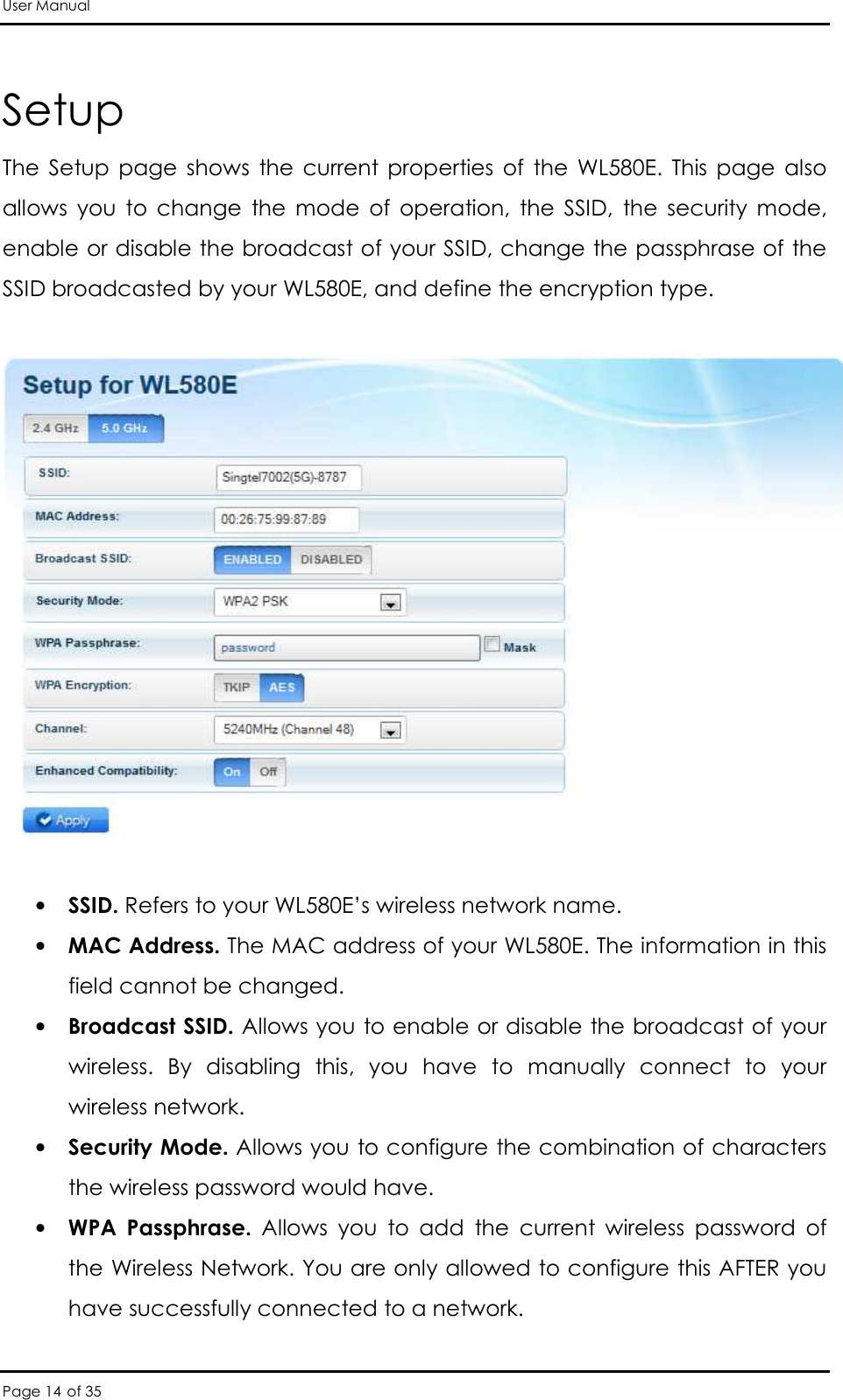 User Manual Page 14 of 35 Setup The  Setup  page  shows  the  current  properties  of  the  WL580E.  This  page  also allows  you  to  change  the  mode  of  operation,  the  SSID,  the  security  mode, enable or disable the broadcast of your SSID, change the passphrase of the SSID broadcasted by your WL580E, and define the encryption type.    • SSID. Refers to your WL580E’s wireless network name.  • MAC Address. The MAC address of your WL580E. The information in this field cannot be changed.  • Broadcast SSID. Allows you to enable or disable the broadcast of your wireless.  By  disabling  this,  you  have  to  manually  connect  to  your wireless network.  • Security Mode. Allows you to configure the combination of characters the wireless password would have.  • WPA  Passphrase.  Allows  you  to  add  the  current  wireless  password  of the Wireless Network. You are only allowed to configure this AFTER you have successfully connected to a network.  