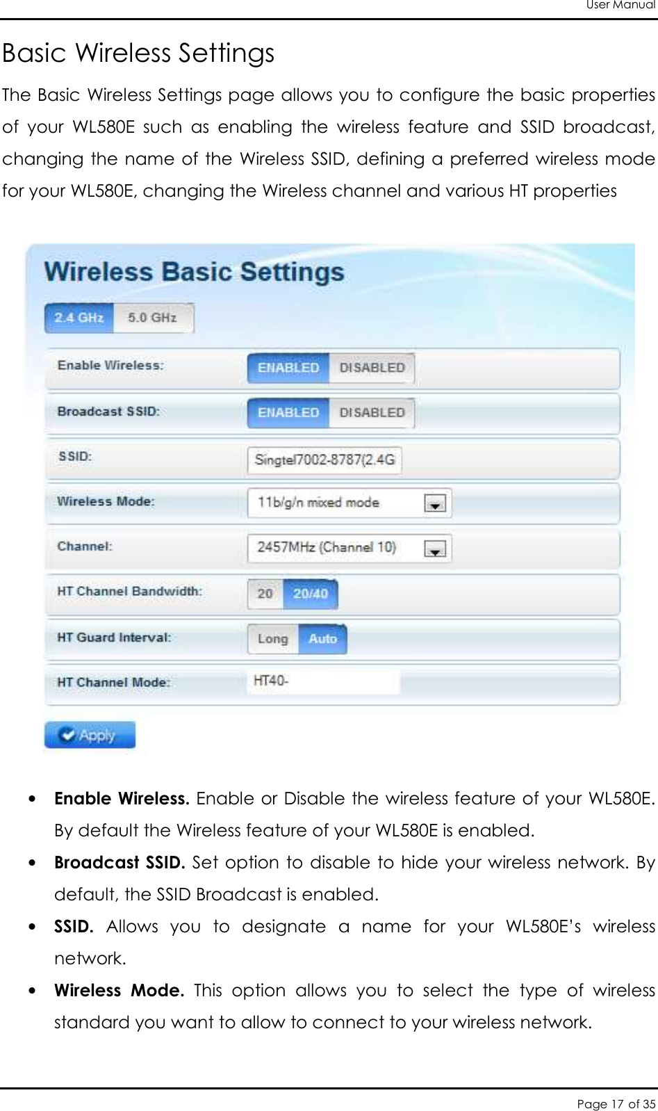 User Manual Page 17 of 35 Basic Wireless Settings The Basic Wireless Settings page allows you to configure the basic properties of  your  WL580E  such  as  enabling  the  wireless  feature  and  SSID  broadcast, changing the name of the Wireless SSID, defining a preferred wireless mode for your WL580E, changing the Wireless channel and various HT properties    • Enable Wireless. Enable or Disable the wireless feature of your WL580E. By default the Wireless feature of your WL580E is enabled.  • Broadcast SSID. Set option to disable to hide your wireless network. By default, the SSID Broadcast is enabled.  • SSID.  Allows  you  to  designate  a  name  for  your  WL580E’s  wireless network.  • Wireless  Mode.  This  option  allows  you  to  select  the  type  of  wireless standard you want to allow to connect to your wireless network.   