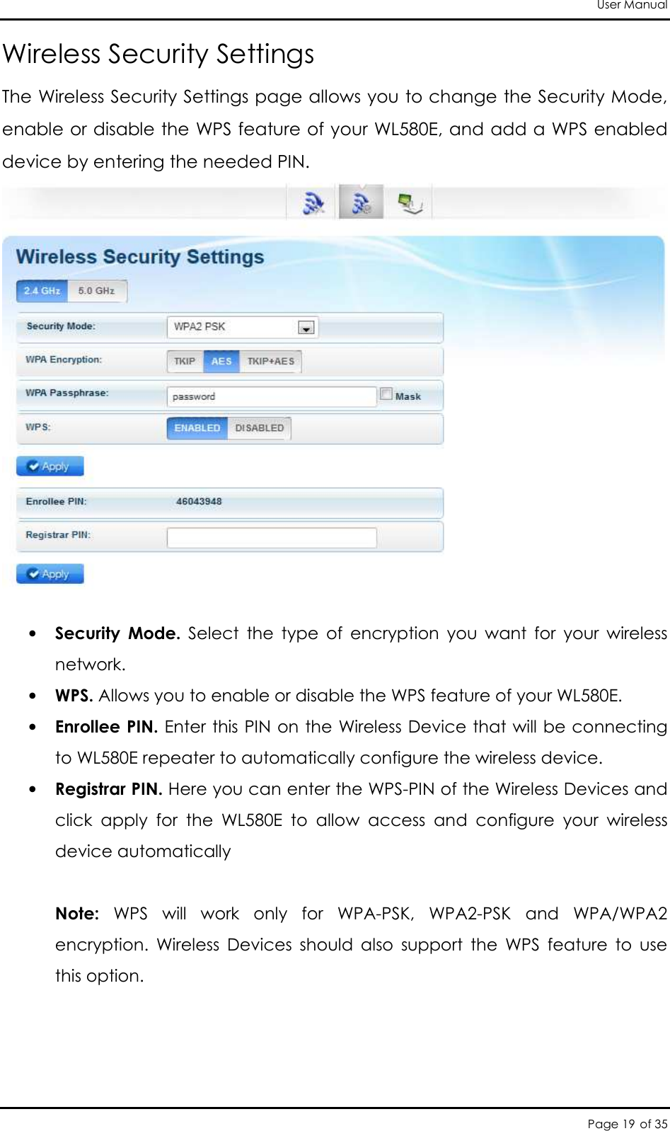 User Manual Page 19 of 35 Wireless Security Settings The Wireless Security Settings page allows you to change the Security Mode, enable or disable the WPS feature of your WL580E, and add a WPS enabled device by entering the needed PIN.   • Security  Mode.  Select  the  type  of  encryption  you  want  for  your  wireless network.  • WPS. Allows you to enable or disable the WPS feature of your WL580E.  • Enrollee PIN. Enter this PIN  on the Wireless Device that will be connecting to WL580E repeater to automatically configure the wireless device.  • Registrar PIN. Here you can enter the WPS-PIN of the Wireless Devices and click  apply  for  the  WL580E  to  allow  access  and  configure  your  wireless  device automatically   Note:  WPS  will  work  only  for  WPA-PSK,  WPA2-PSK  and  WPA/WPA2 encryption.  Wireless  Devices  should  also  support  the  WPS  feature  to  use this option.     