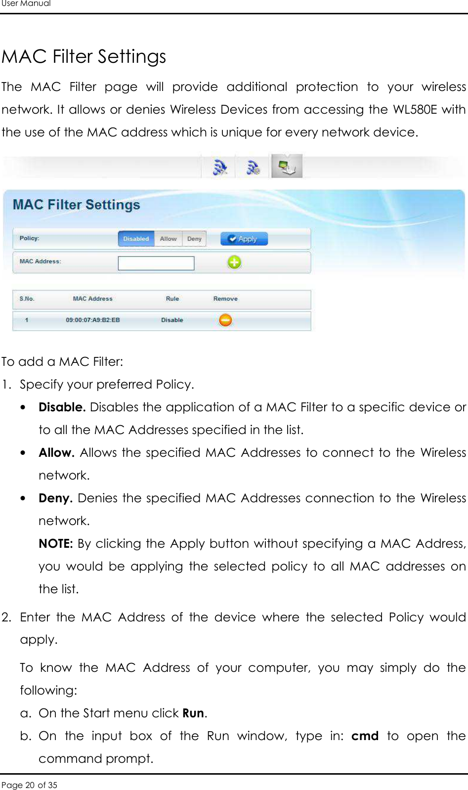 User Manual Page 20 of 35  MAC Filter Settings The  MAC  Filter  page  will  provide  additional  protection  to  your  wireless network. It allows or denies Wireless Devices from accessing the WL580E with the use of the MAC address which is unique for every network device.  To add a MAC Filter:  1. Specify your preferred Policy.  • Disable. Disables the application of a MAC Filter to a specific device or to all the MAC Addresses specified in the list.  • Allow. Allows the specified MAC Addresses to connect to the Wireless network.  • Deny. Denies the specified MAC Addresses connection to the Wireless network.  NOTE: By clicking the Apply button without specifying a MAC Address, you  would  be  applying  the  selected  policy  to  all  MAC  addresses  on the list. 2. Enter  the  MAC  Address  of  the  device  where  the  selected  Policy  would apply.  To  know  the  MAC  Address  of  your  computer,  you  may  simply  do  the following:  a. On the Start menu click Run.  b. On  the  input  box  of  the  Run  window,  type  in:  cmd  to  open  the command prompt.  