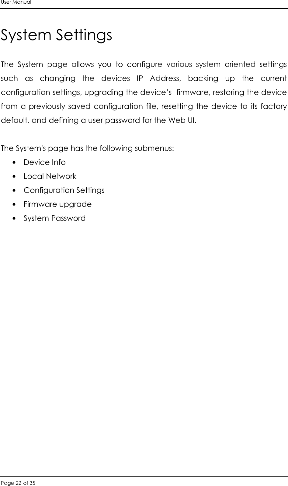 User Manual Page 22 of 35 System Settings The  System  page  allows  you  to  configure  various  system  oriented  settings such  as  changing  the  devices  IP  Address,  backing  up  the  current configuration settings, upgrading the device’s  firmware, restoring the device from a  previously  saved  configuration  file, resetting  the device  to its  factory default, and defining a user password for the Web UI.   The System’s page has the following submenus:  • Device Info  • Local Network  • Configuration Settings  • Firmware upgrade  • System Password   