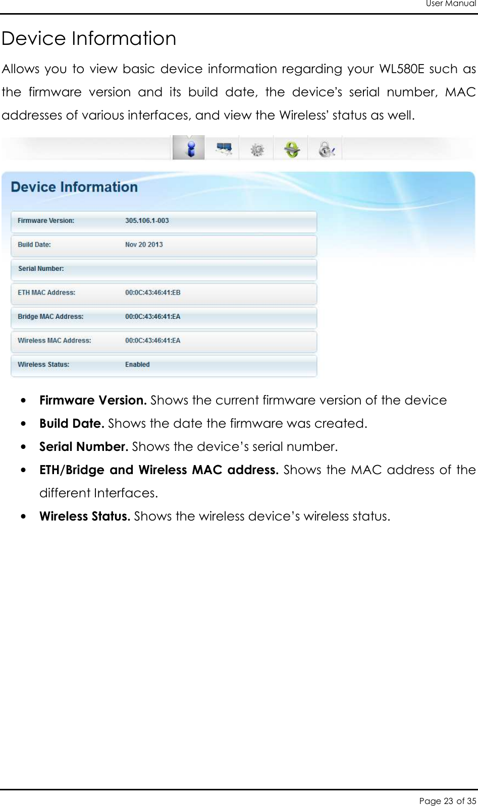 User Manual Page 23 of 35 Device Information Allows  you  to  view  basic  device  information regarding your  WL580E such  as the  firmware  version  and  its  build  date,  the  device’s  serial  number,  MAC addresses of various interfaces, and view the Wireless’ status as well.   • Firmware Version. Shows the current firmware version of the device  • Build Date. Shows the date the firmware was created.  • Serial Number. Shows the device’s serial number.  • ETH/Bridge and  Wireless MAC address. Shows the MAC address of the different Interfaces.  • Wireless Status. Shows the wireless device’s wireless status. 