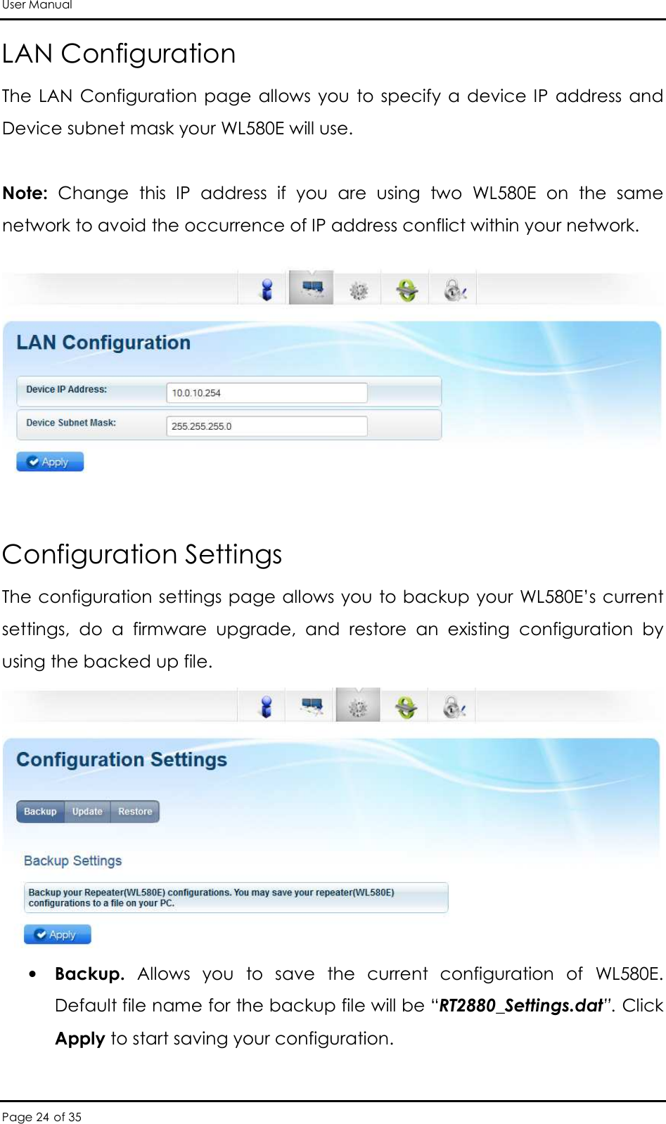 User Manual Page 24 of 35 LAN Configuration The LAN  Configuration  page  allows  you  to specify  a  device  IP  address and Device subnet mask your WL580E will use.   Note:  Change  this  IP  address  if  you  are  using  two  WL580E  on  the  same network to avoid the occurrence of IP address conflict within your network.     Configuration Settings  The configuration settings page allows you to backup your WL580E’s current settings,  do  a  firmware  upgrade,  and  restore  an  existing  configuration  by using the backed up file.   • Backup.  Allows  you  to  save  the  current  configuration  of  WL580E. Default file name for the backup file will be “RT2880_Settings.dat”. Click Apply to start saving your configuration.  