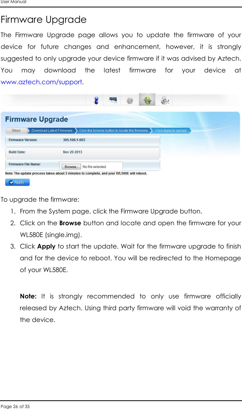 User Manual Page 26 of 35 Firmware Upgrade The  Firmware  Upgrade  page  allows  you  to  update  the  firmware  of  your device  for  future  changes  and  enhancement,  however,  it  is  strongly suggested to only upgrade your device firmware if it was advised by Aztech. You  may  download  the  latest  firmware  for  your  device  at www.aztech.com/support.   To upgrade the firmware: 1. From the System page, click the Firmware Upgrade button.  2. Click on the Browse button and locate and open the firmware for your WL580E (single.img).  3. Click Apply to start the update. Wait for the firmware upgrade to finish and for the device to reboot. You will be redirected to the Homepage of your WL580E.   Note:  It  is  strongly  recommended  to  only  use  firmware  officially released by Aztech. Using third party firmware will void the warranty of the device.  
