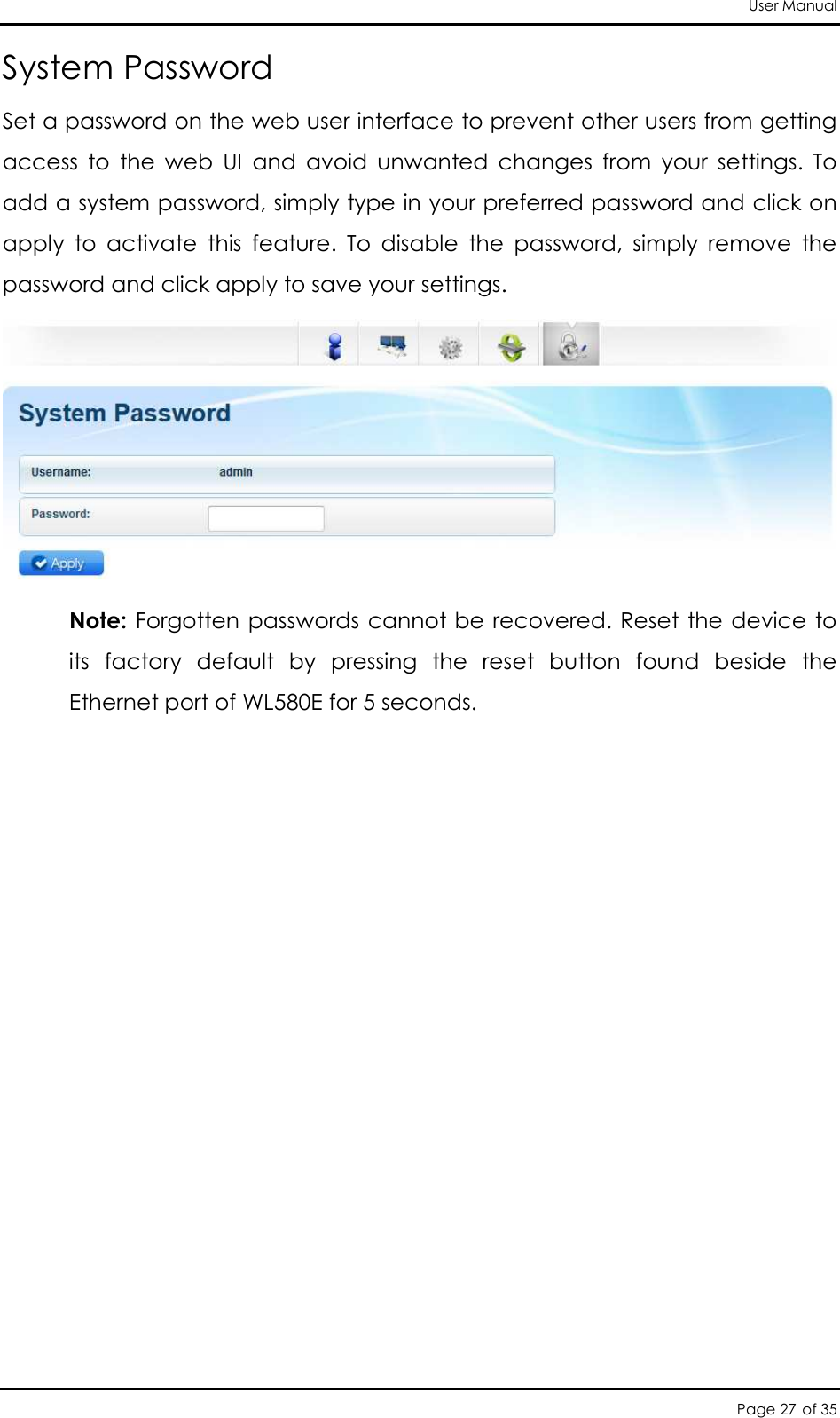 User Manual Page 27 of 35 System Password Set a password on the web user interface to prevent other users from getting access  to  the  web  UI  and  avoid  unwanted  changes  from  your  settings.  To add a system password, simply type in your preferred password and click on apply  to  activate  this  feature.  To  disable  the  password,  simply  remove  the password and click apply to save your settings.  Note: Forgotten passwords  cannot be recovered. Reset the device to its  factory  default  by  pressing  the  reset  button  found  beside  the Ethernet port of WL580E for 5 seconds. 