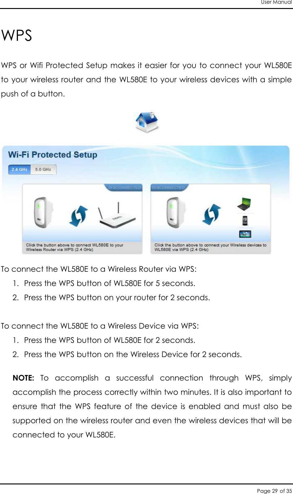User Manual Page 29 of 35 WPS WPS or Wifi Protected Setup makes it easier for you to connect your WL580E to your wireless router and the WL580E to your wireless devices with a simple push of a button.   To connect the WL580E to a Wireless Router via WPS:  1. Press the WPS button of WL580E for 5 seconds.  2. Press the WPS button on your router for 2 seconds.   To connect the WL580E to a Wireless Device via WPS:  1. Press the WPS button of WL580E for 2 seconds.  2. Press the WPS button on the Wireless Device for 2 seconds.   NOTE:  To  accomplish  a  successful  connection  through  WPS,  simply accomplish the process correctly within two minutes. It is also important to ensure  that  the  WPS  feature  of  the  device  is  enabled  and  must  also  be supported on the wireless router and even the wireless devices that will be connected to your WL580E.  
