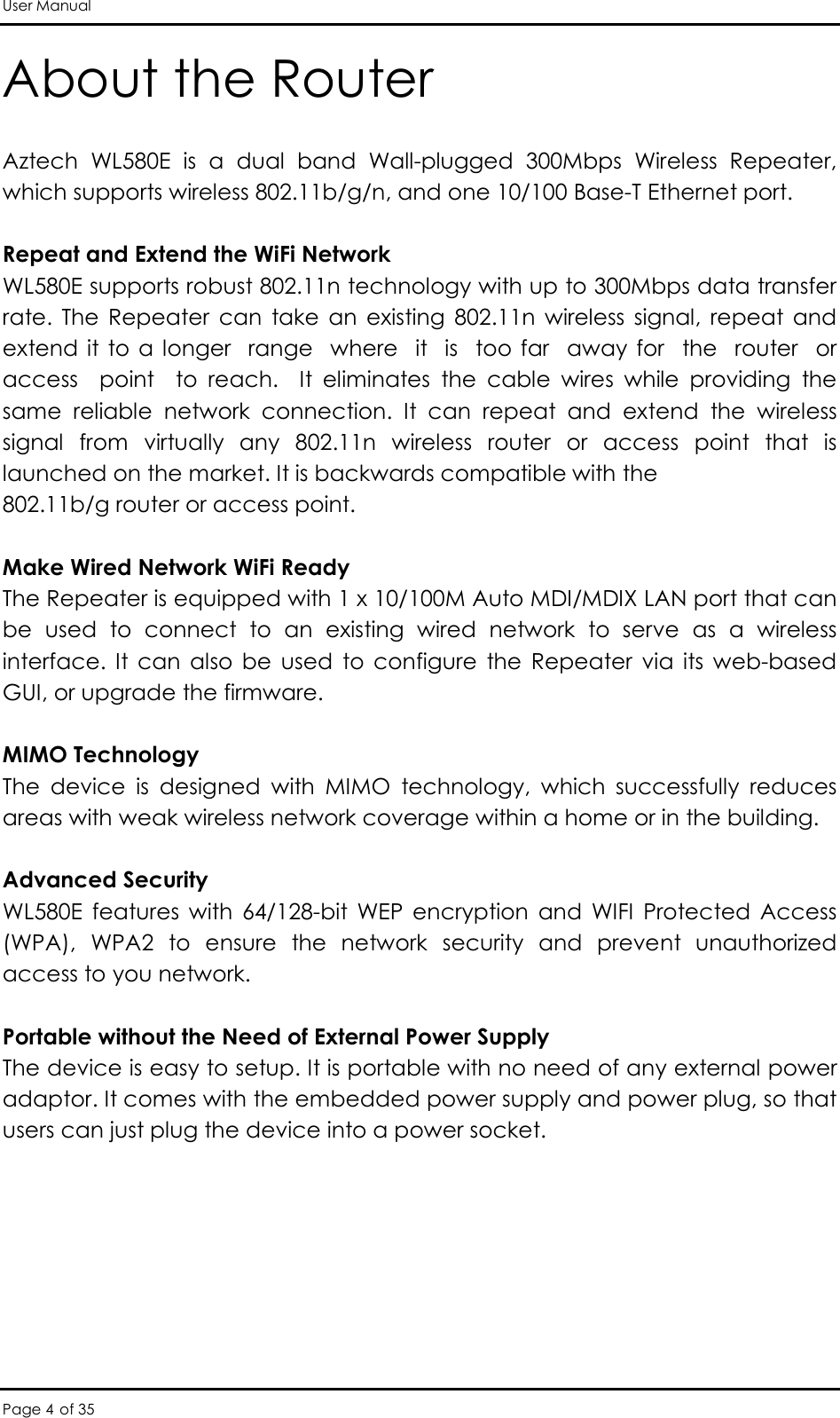 User Manual Page 4 of 35 About the Router Aztech  WL580E  is  a  dual  band  Wall-plugged  300Mbps  Wireless  Repeater, which supports wireless 802.11b/g/n, and one 10/100 Base-T Ethernet port.  Repeat and Extend the WiFi Network WL580E supports robust 802.11n technology with up to 300Mbps data transfer rate.  The  Repeater  can  take  an  existing  802.11n  wireless  signal,  repeat  and extend it  to a  longer  range   where    it  is    too far   away for    the  router   or  access    point    to  reach.    It  eliminates  the  cable  wires  while  providing  the same  reliable  network  connection.  It  can  repeat  and  extend  the  wireless signal  from  virtually  any  802.11n  wireless  router  or  access  point  that  is launched on the market. It is backwards compatible with the 802.11b/g router or access point.  Make Wired Network WiFi Ready The Repeater is equipped with 1 x 10/100M Auto MDI/MDIX LAN port that can be  used  to  connect  to  an  existing  wired  network  to  serve  as  a  wireless interface.  It  can  also  be  used  to  configure  the  Repeater  via  its  web-based GUI, or upgrade the firmware.  MIMO Technology The  device  is  designed  with  MIMO  technology,  which  successfully  reduces areas with weak wireless network coverage within a home or in the building.  Advanced Security WL580E  features  with  64/128-bit  WEP  encryption  and  WIFI  Protected  Access (WPA),  WPA2  to  ensure  the  network  security  and  prevent  unauthorized access to you network.  Portable without the Need of External Power Supply The device is easy to setup. It is portable with no need of any external power adaptor. It comes with the embedded power supply and power plug, so that users can just plug the device into a power socket. 