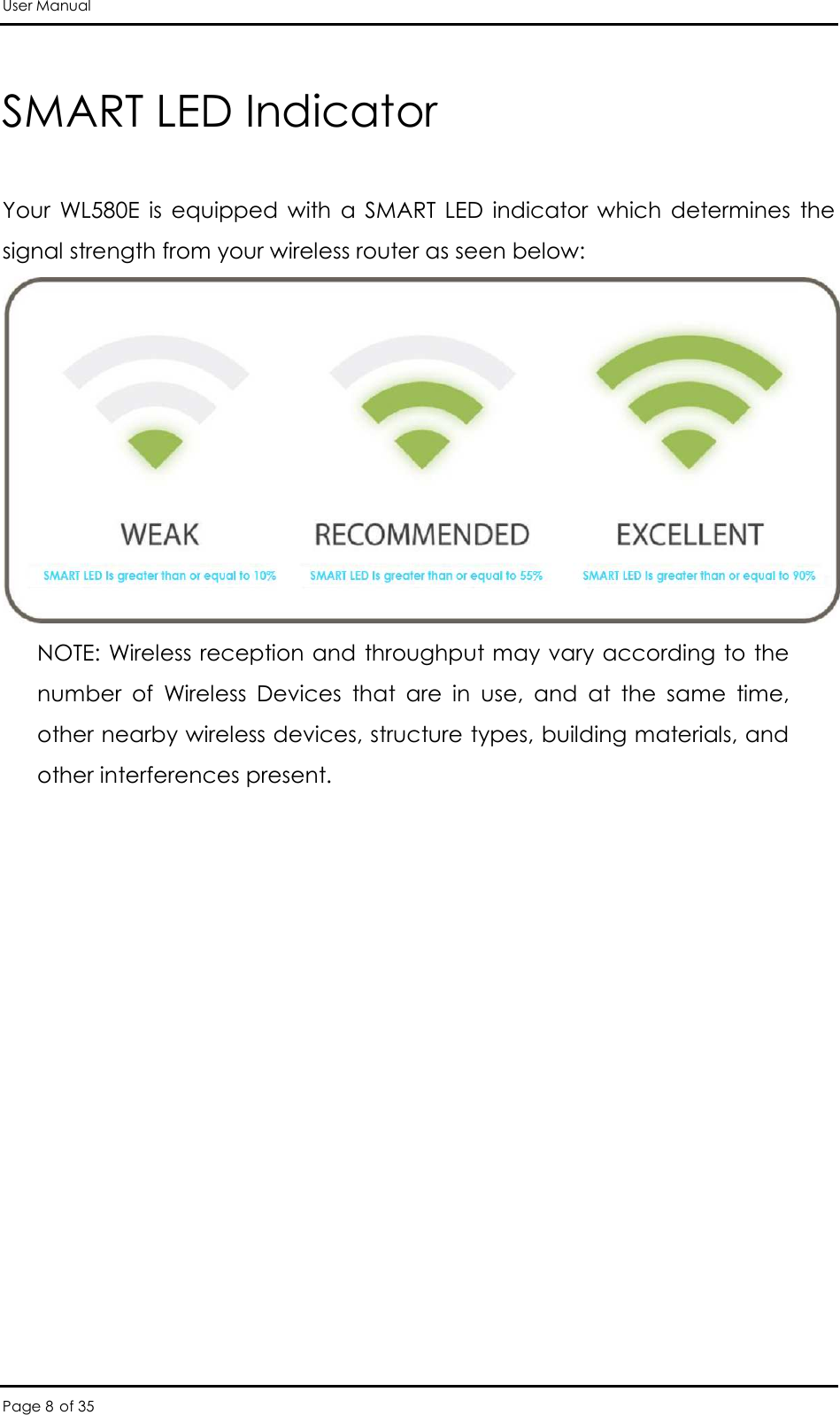 User Manual Page 8 of 35 SMART LED Indicator   Your  WL580E  is  equipped  with  a  SMART  LED  indicator  which  determines  the signal strength from your wireless router as seen below:  NOTE: Wireless reception and throughput may vary according to the number  of  Wireless  Devices  that  are  in  use,  and  at  the  same  time, other nearby wireless devices, structure types, building materials, and other interferences present.   