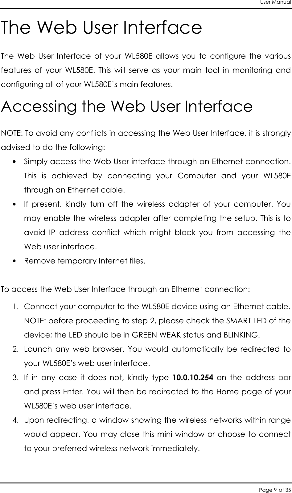 User Manual Page 9 of 35 The Web User Interface The  Web  User  Interface  of  your  WL580E  allows  you  to  configure  the  various features  of  your  WL580E.  This  will  serve  as  your  main  tool  in  monitoring  and configuring all of your WL580E’s main features. Accessing the Web User Interface  NOTE: To avoid any conflicts in accessing the Web User Interface, it is strongly advised to do the following:  • Simply access the Web User interface through an Ethernet connection. This  is  achieved  by  connecting  your  Computer  and  your  WL580E through an Ethernet cable.  • If  present,  kindly  turn  off  the  wireless  adapter  of  your  computer.  You may enable the wireless adapter after completing the setup. This is to avoid  IP  address  conflict  which  might  block  you  from  accessing  the Web user interface.  • Remove temporary Internet files.  To access the Web User Interface through an Ethernet connection:  1. Connect your computer to the WL580E device using an Ethernet cable.  NOTE: before proceeding to step 2, please check the SMART LED of the device; the LED should be in GREEN WEAK status and BLINKING.  2. Launch  any  web  browser.  You  would  automatically  be  redirected  to your WL580E’s web user interface.  3. If  in  any  case  it  does  not,  kindly  type  10.0.10.254  on  the  address  bar and press Enter. You will then be redirected to the Home page of your WL580E’s web user interface.  4. Upon redirecting, a window showing the wireless networks within range would appear. You may close this mini window or choose to connect to your preferred wireless network immediately.   