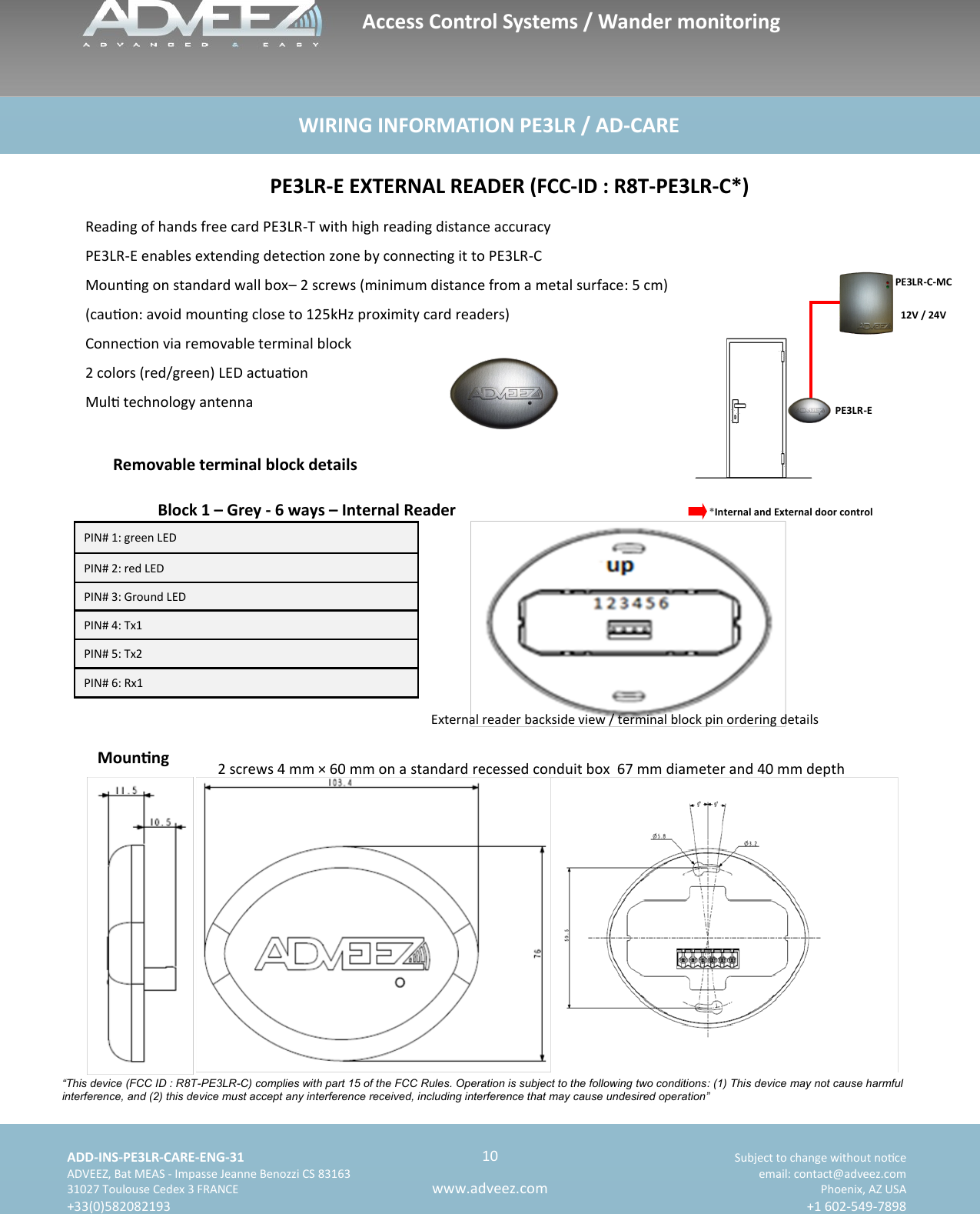    ADD-INS-PE3LR-CARE-ENG-31 Subject to change without noce   ADVEEZ, Bat MEAS - Impasse Jeanne Benozzi CS 83163  email: contact@adveez.com  31027 Toulouse Cedex 3 FRANCE Phoenix, AZ USA  +33(0)582082193 +1 602-549-7898      10 www.adveez.com   WIRING INFORMATION PE3LR / AD-CARE *Internal and External door control  PE3LR-C-MC  12V / 24V PE3LR-E Reading of hands free card PE3LR-T with high reading distance accuracy PE3LR-E enables extending detecon zone by connecng it to PE3LR-C Mounng on standard wall box– 2 screws (minimum distance from a metal surface: 5 cm) (cauon: avoid mounng close to 125kHz proximity card readers) Connecon via removable terminal block 2 colors (red/green) LED actuaon Mul technology antenna  PE3LR-E EXTERNAL READER (FCC-ID : R8T-PE3LR-C*) Removable terminal block details Block 1 – Grey - 6 ways – Internal Reader PIN# 1: green LED PIN# 2: red LED PIN# 3: Ground LED PIN# 4: Tx1 PIN# 5: Tx2 PIN# 6: Rx1 External reader backside view / terminal block pin ordering details Mounng  2 screws 4 mm × 60 mm on a standard recessed conduit box  67 mm diameter and 40 mm depth Access Control Systems / Wander monitoring  “This device (FCC ID : R8T-PE3LR-C) complies with part 15 of the FCC Rules. Operation is subject to the following two conditions: (1) This device may not cause harmful interference, and (2) this device must accept any interference received, including interference that may cause undesired operation” 