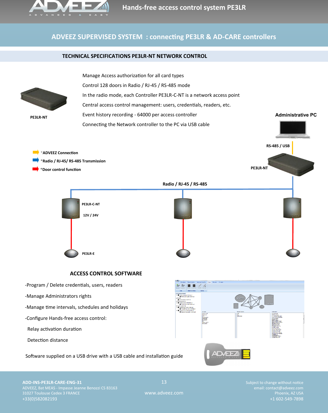    ADD-INS-PE3LR-CARE-ENG-31 Subject to change without noce   ADVEEZ, Bat MEAS - Impasse Jeanne Benozzi CS 83163  email: contact@adveez.com  31027 Toulouse Cedex 3 FRANCE Phoenix, AZ USA  +33(0)582082193 +1 602-549-7898      13 www.adveez.com   Hands-free access control system PE3LR ADVEEZ SUPERVISED SYSTEM  : connecng PE3LR &amp; AD-CARE controllers  Manage Access authorizaon for all card types Control 128 doors in Radio / RJ-45 / RS-485 mode In the radio mode, each Controller PE3LR-C-NT is a network access point Central access control management: users, credenals, readers, etc. Event history recording - 64000 per access controller Connecng the Network controller to the PC via USB cable           TECHNICAL SPECIFICATIONS PE3LR-NT NETWORK CONTROL  ACCESS CONTROL SOFTWARE  -Program / Delete credenals, users, readers -Manage Administrators rights -Manage me intervals, schedules and holidays -Congure Hands-free access control:   Relay acvaon duraon   Detecon distance Soware supplied on a USB drive with a USB cable and installaon guide PE3LR-C-NT  12V / 24V PE3LR-E   Administrative PC RS-485 / USB PE3LR-NT *ADVEEZ Connecon *Radio / RJ-45/ RS-485 Transmission  *Door control funcon  Radio / RJ-45 / RS-485 PE3LR-NT 