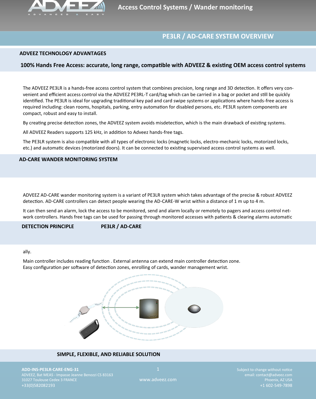    ADD-INS-PE3LR-CARE-ENG-31 Subject to change without noce   ADVEEZ, Bat MEAS - Impasse Jeanne Benozzi CS 83163  email: contact@adveez.com  31027 Toulouse Cedex 3 FRANCE Phoenix, AZ USA  +33(0)582082193 +1 602-549-7898      1 www.adveez.com    The ADVEEZ PE3LR is a hands-free access control system that combines precision, long range and 3D detecon. It oers very con-venient and ecient access control via the ADVEEZ PE3RL-T card/tag which can be carried in a bag or pocket and sll be quickly idened. The PE3LR is ideal for upgrading tradional key pad and card swipe systems or applicaons where hands-free access is required including: clean rooms, hospitals, parking, entry automaon for disabled persons, etc. PE3LR system components are compact, robust and easy to install.  By creang precise detecon zones, the ADVEEZ system avoids misdetecon, which is the main drawback of exisng systems.  All ADVEEZ Readers supports 125 kHz, in addion to Adveez hands-free tags.  The PE3LR system is also compable with all types of electronic locks (magnec locks, electro-mechanic locks, motorized locks, etc.) and automac devices (motorized doors). It can be connected to exisng supervised access control systems as well.  ADVEEZ AD-CARE wander monitoring system is a variant of PE3LR system which takes advantage of the precise &amp; robust ADVEEZ detecon. AD-CARE controllers can detect people wearing the AD-CARE-W wrist within a distance of 1 m up to 4 m. It can then send an alarm, lock the access to be monitored, send and alarm locally or remotely to pagers and access control net-work controllers. Hands free tags can be used for passing through monitored accesses with paents &amp; clearing alarms automac ally. Main controller includes reading funcon . External antenna can extend main controller detecon zone.  Easy conguraon per soware of detecon zones, enrolling of cards, wander management wrist.                                                                             PE3LR / AD-CARE SYSTEM OVERVIEW         SIMPLE, FLEXIBLE, AND RELIABLE SOLUTION                                       ADVEEZ TECHNOLOGY ADVANTAGES         100% Hands Free Access: accurate, long range, compable with ADVEEZ &amp; exisng OEM access control systems           AD-CARE WANDER MONITORING SYSTEM        DETECTION PRINCIPLE     PE3LR / AD-CARE Access Control Systems / Wander monitoring 