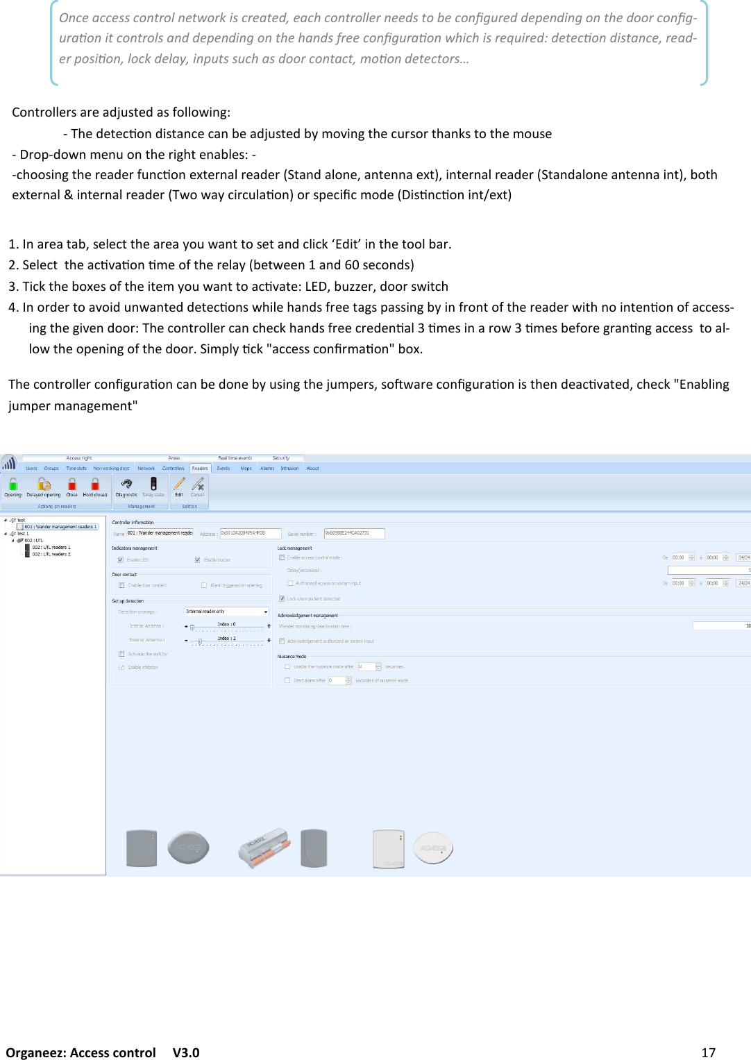 Organeez: Access control   V3.0              CONFIGURINGCONTROLLERS /+#&quot;+(+-F:&quot;2&quot;1(()&quot;+#&quot;+?&amp;7%+/((&amp;:&quot;(+/.12$1&lt;U.$(K$/()&quot;(&amp;&amp;2-+#&quot;2&quot;1(()&quot;+19!+9&amp;/90&quot;&amp;&apos;()&quot;#&quot;2+?D-&quot;(%&quot;&quot;/+/. :&quot;1&amp;/.:E3$1&lt;()&quot;-&amp;C&quot;:&amp;&apos;()&quot;$(&quot;0?&amp;7%+/((&amp;+19!+(&quot;IF-7GG&quot;#F.&amp;&amp;#:%$(1)/&amp;#.&quot;#(&amp;+!&amp;$.7/%+/(&quot;..&quot;(&quot;19&amp;/:%)$2&quot;)+/.:&apos;#&quot;&quot;(+6:@+::$/6-?$/&apos;#&amp;/(&amp;&apos;()&quot;#&quot;+.&quot;#%$()/&amp;$/(&quot;/9&amp;/&amp;&apos;+11&quot;::;$/6()&quot;6$!&quot;/.&amp;&amp;#I)&quot;1&amp;/(#&amp;22&quot;#1+/1)&quot;1&lt;)+/.:&apos;#&quot;&quot;1#&quot;.&quot;/9+2390&quot;:$/+#&amp;%390&quot;:-&quot;&apos;&amp;#&quot;6#+/9/6+11&quot;::(&amp;+2;2&amp;%()&quot;&amp;@&quot;/$/6&amp;&apos;()&quot;.&amp;&amp;#$0@2?91&lt;X+11&quot;::1&amp;/5#0+9&amp;/X-&amp;C)&quot;1&amp;/(#&amp;22&quot;#1&amp;/567#+9&amp;/1+/-&quot;.&amp;/&quot;-?7:$/6()&quot;L70@&quot;#:F:&amp;H%+#&quot;1&amp;/567#+9&amp;/$:()&quot;/.&quot;+19!+(&quot;.F1)&quot;1&lt;X/+-2$/6L70@&quot;#0+/+6&quot;0&quot;/(XOnce access control network is created, each controller needs to be conﬁgured depending on the door conﬁg-uraon it controls and depending on the hands free conﬁguraon which is required: detecon distance, read-er posion, lock delay, inputs such as door contact, moon detectors… &amp;/(#&amp;22&quot;#:+#&quot;+.L7:(&quot;.+:&apos;&amp;22&amp;%$/6I;)&quot;.&quot;(&quot;19&amp;/.$:(+/1&quot;1+/-&quot;+.L7:(&quot;.-?0&amp;!$/6()&quot;17#:&amp;#()+/&lt;:(&amp;()&quot;0&amp;7:&quot;;#&amp;@;.&amp;%/0&quot;/7&amp;/()&quot;#$6)(&quot;/+-2&quot;:I;;1)&amp;&amp;:$/6()&quot;#&quot;+.&quot;#&apos;7/19&amp;/&quot;C(&quot;#/+2#&quot;+.&quot;#D(+/.+2&amp;/&quot;F+/(&quot;//+&quot;C(EF$/(&quot;#/+2#&quot;+.&quot;#D(+/.+2&amp;/&quot;+/(&quot;//+$/(EF-&amp;()&quot;C(&quot;#/+2$/(&quot;#/+2#&quot;+.&quot;#D%&amp;%+?1$#172+9&amp;/E&amp;#:@&quot;1$510&amp;.&quot;D$:9/19&amp;/$/(8&quot;C(E