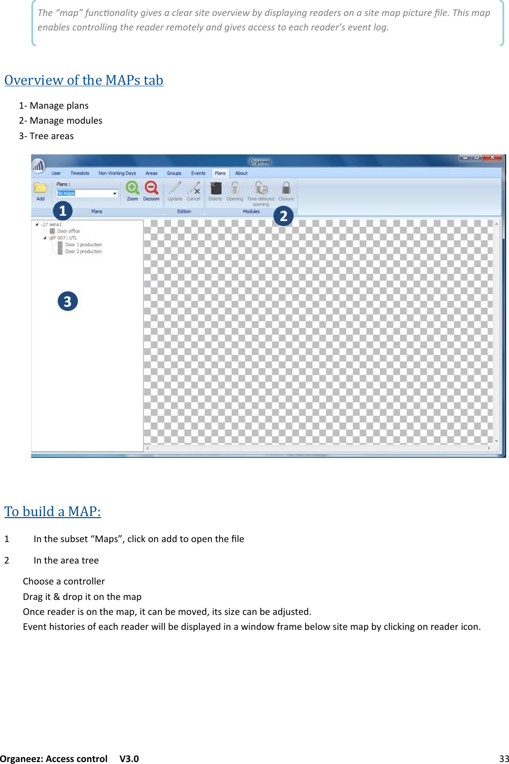 Organeez: Access control   V3.0              33MAPS The “map” funconality gives a clear site overview by displaying readers on a site map picture ﬁle. This map enables controlling the reader remotely and gives access to each reader’s event log. Overview of the MAPs tab ;+/+6&quot;@2+/:;+/+6&quot;0&amp;.72&quot;:3;#&quot;&quot;+#&quot;+:To build a MAP:  /()&quot;:7-:&quot;(S+@:MF12$1&lt;&amp;/+..(&amp;&amp;@&quot;/()&quot;52&quot; /()&quot;+#&quot;+(#&quot;&quot;)&amp;&amp;:&quot;+1&amp;/(#&amp;22&quot;##+6$(.#&amp;@$(&amp;/()&quot;0+@/1&quot;#&quot;+.&quot;#$:&amp;/()&quot;0+@F$(1+/-&quot;0&amp;!&quot;.F$(::$G&quot;1+/-&quot;+.L7:(&quot;.!&quot;/()$:(&amp;#$&quot;:&amp;&apos;&quot;+1)#&quot;+.&quot;#%$22-&quot;.$:@2+?&quot;.$/+%$/.&amp;%&apos;#+0&quot;-&quot;2&amp;%:$(&quot;0+@-?12$1&lt;$/6&amp;/#&quot;+.&quot;#$1&amp;/