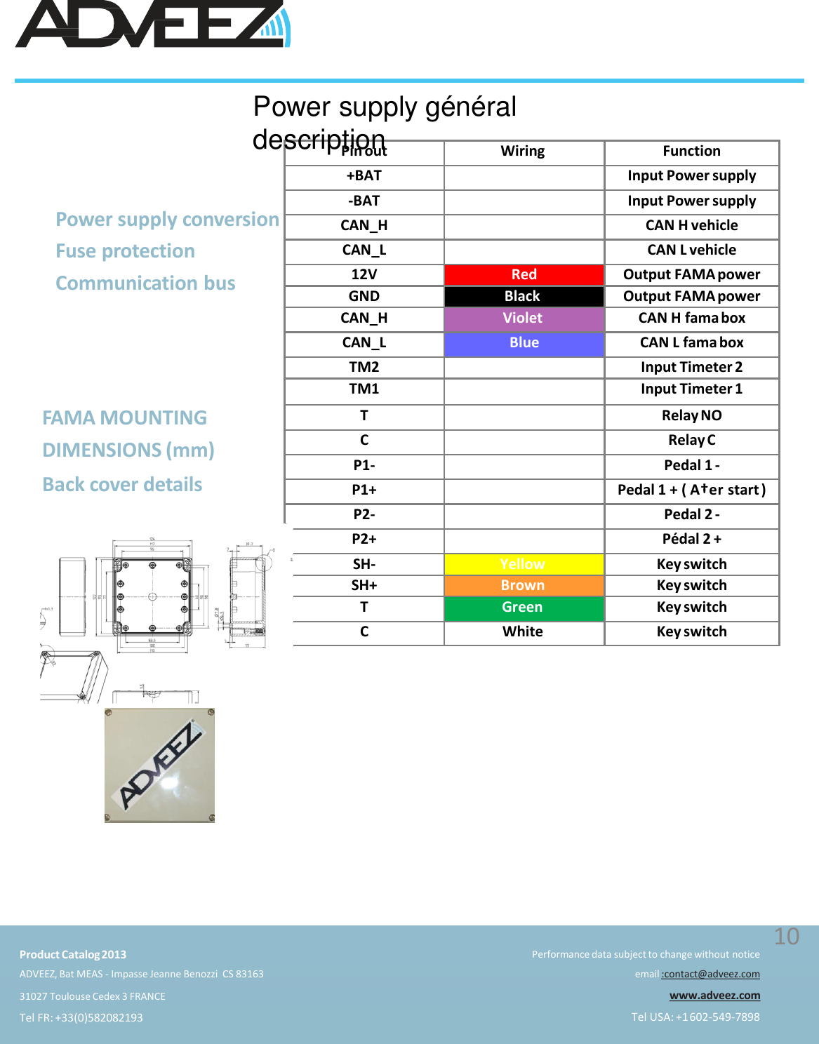 Pin out Wiring Function+BAT Input Power supply-BAT Input Power supplyCAN_H CAN H vehicleCAN_L CAN L vehicle12V Red Output FAMA powerGND Black Output FAMA powerCAN_H Violet CAN H fama boxCAN_L Blue CAN L fama boxTM2 Input Timeter 2TM1 Input Timeter 1T Relay NOC Relay CP1- Pedal 1 -P1+ Pedal 1 + ( A†er start )P2- Pedal 2 -P2+ Pédal 2 +SH-Yellow Key switchSH+ Brown Key switchTGreenKey switchCWhite Key switchFAMA MOUNTING  DIMENSIONS (mm)Back cover detailsPower supply généraldescriptionPower supply conversion  Fuse protection  Communication busProduct Catalog2013ADVEEZ, Bat MEAS - Impasse Jeanne Benozzi  CS 8316331027 Toulouse Cedex 3 FRANCETel FR: +33(0)582082193Performance data subject to change without noticeemail :contact@adveez.comwww.adveez.comTel USA: +1602-549-789810