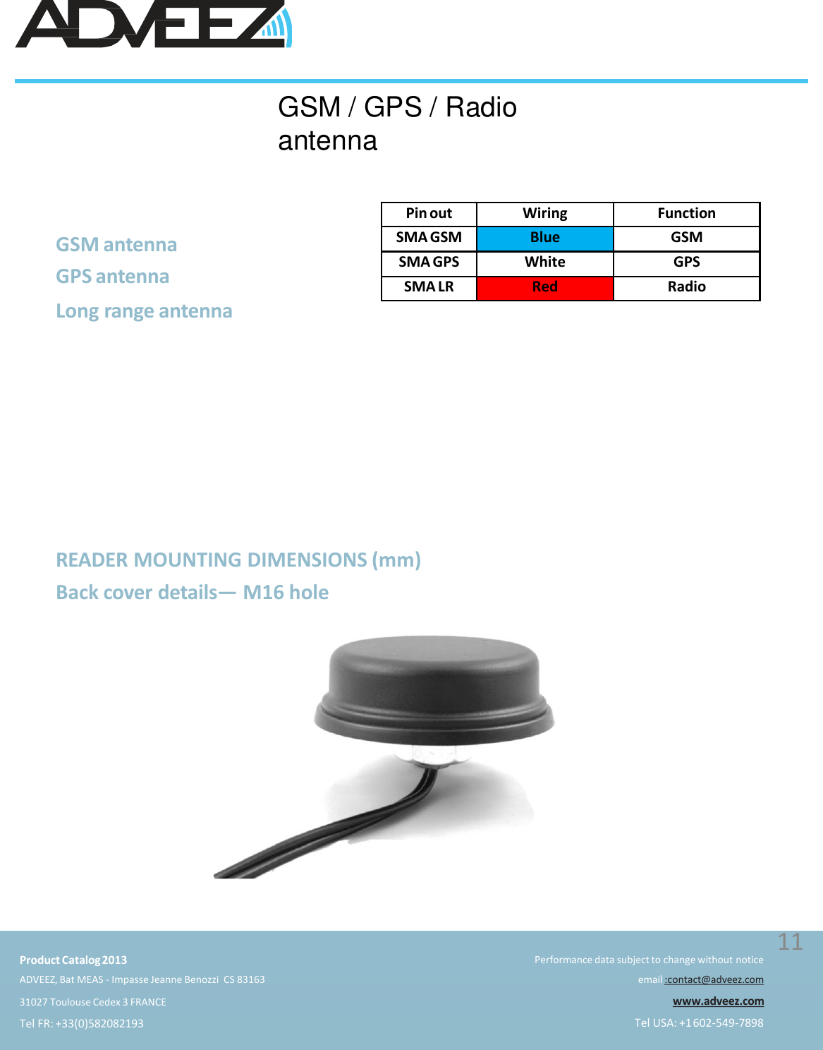 READER MOUNTING DIMENSIONS (mm)Back cover details—M16 holeGSM antenna  GPS antennaLong range antennaGSM / GPS / RadioantennaPin out Wiring FunctionSMA GSM Blue GSMSMA GPS White GPSSMA LR Red RadioProduct Catalog2013ADVEEZ, Bat MEAS - Impasse Jeanne Benozzi  CS 8316331027 Toulouse Cedex 3 FRANCETel FR: +33(0)582082193Performance data subject to change without noticeemail :contact@adveez.comwww.adveez.comTel USA: +1602-549-789811