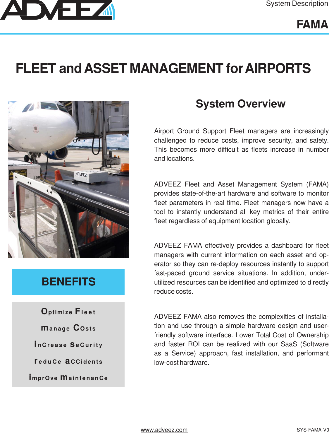 System DescriptionFAMAAirport Ground Support Fleet managers are increasinglychallenged to reduce costs, improve security, and safety.This becomes more difficult as fleets increase in numberand locations.ADVEEZ Fleet and Asset Management System (FAMA)provides state-of-the-art hardware and software to monitorfleet parameters in real time. Fleet managers now have atool to instantly understand all key metrics of their entirefleet regardless of equipment location globally.ADVEEZ FAMA effectively provides a dashboard for fleetmanagers with current information on each asset and op-erator so they can re-deploy resources instantly to supportfast-paced ground service situations. In addition, under-utilized resources can be identified and optimized to directlyreduce costs.ADVEEZ FAMA also removes the complexities of installa-tion and use through a simple hardware design and user-friendly software interface. Lower Total Cost of Ownershipand faster ROI can be realized with our SaaS (Softwareas a Service) approach, fast installation, and performantlow-cost hardware.BENEFITSOptimize Fl e e t    manage   CO s t s   in C r e a s e  se C u r i t y    re d u C e   aCC i d e n ts   imprOve ma i ntenanC eFLEET andASSET MANAGEMENT forAIRPORTSSystem Overviewwww.adveez.com SYS-FAMA-V0