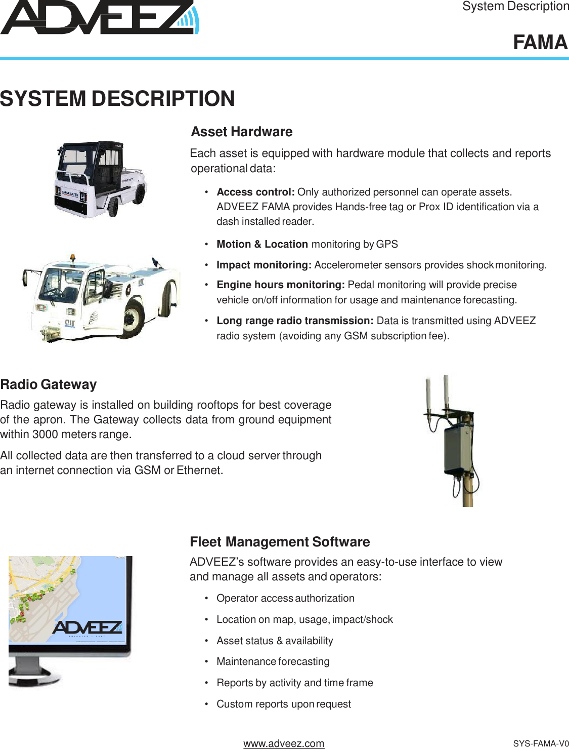 System DescriptionFAMASYSTEM DESCRIPTIONAsset HardwareEach asset is equipped with hardware module that collects and reportsoperational data:•Access control: Only authorized personnel can operate assets.  ADVEEZ FAMA provides Hands-free tag or Prox ID identification via a  dash installed reader.•Motion &amp; Location monitoring by GPS•Impact monitoring: Accelerometer sensors provides shockmonitoring.•Engine hours monitoring: Pedal monitoring will provide precise  vehicle on/off information for usage and maintenance forecasting.•Long range radio transmission: Data is transmitted using ADVEEZ  radio system (avoiding any GSM subscription fee).Radio GatewayRadio gateway is installed on building rooftops for best coverageof the apron. The Gateway collects data from ground equipmentwithin 3000 meters range.All collected data are then transferred to a cloud server through  an internet connection via GSM or Ethernet.Fleet Management SoftwareADVEEZ’s software provides an easy-to-use interface to view  and manage all assets and operators:•Operator accessauthorization•Location on map, usage,impact/shock•Asset status &amp; availability•Maintenance forecasting•Reports by activity and time frame•Custom reports upon requestwww.adveez.com SYS-FAMA-V0