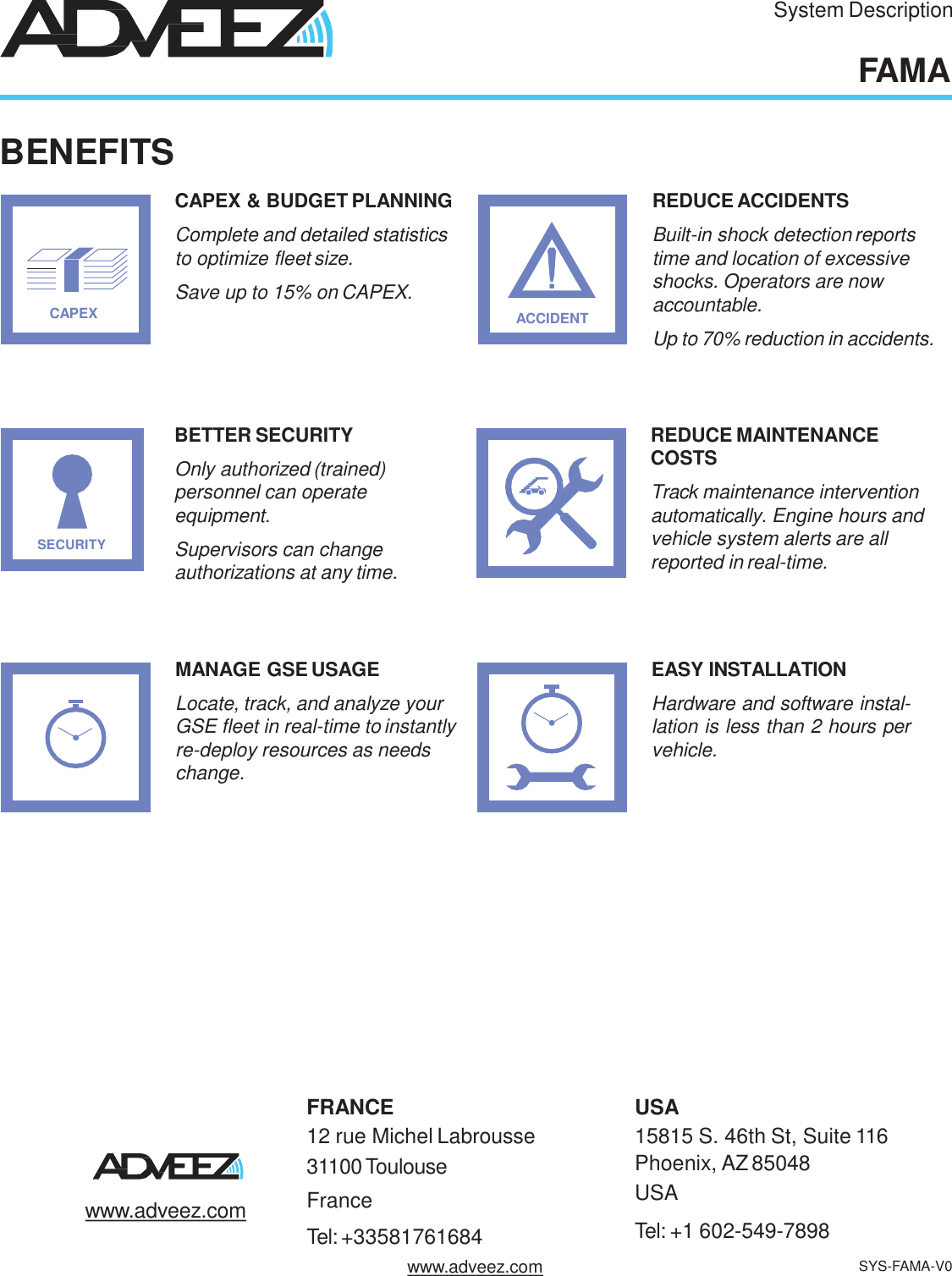 FRANCE12 rue Michel Labrousse  31100 ToulouseFranceTel: +33581761684USA15815 S. 46th St, Suite 116Phoenix, AZ85048  USATel: +1 602-549-7898www.adveez.comSystem DescriptionFAMABENEFITSACCIDENTREDUCE ACCIDENTSBuilt-in shock detectionreports  time and location of excessive  shocks. Operators are now  accountable.Up to 70% reduction in accidents.MANAGE GSE USAGELocate, track, and analyze your  GSE fleet in real-time to instantly  re-deploy resources as needs  change.CAPEXCAPEX &amp; BUDGET PLANNINGComplete and detailed statistics  to optimize fleet size.Save up to 15% on CAPEX.REDUCE MAINTENANCE  COSTSTrack maintenance intervention  automatically. Engine hours and  vehicle system alerts are all  reported in real-time.BETTER SECURITYOnly authorized (trained)  personnel can operate  equipment.Supervisors can change  authorizations at any time.EASY INSTALLATIONHardware and software instal-lation is less than 2 hours pervehicle.SECURITYwww.adveez.com SYS-FAMA-V0
