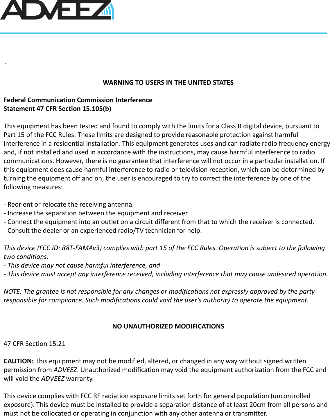 .WARNING TO USERS IN THE UNITED STATESFederal Communication Commission Interference Statement 47 CFR Section 15.105(b)This equipment has been tested and found to comply with the limits for a Class B digital device, pursuant to Part 15 of the FCC Rules. These limits are designed to provide reasonable protection against harmful interference in a residential installation. This equipment generates uses and can radiate radio frequency energy and, if not installed and used in accordance with the instructions, may cause harmful interference to radio communications. However, there is no guarantee that interference will not occur in a particular installation. If this equipment does cause harmful interference to radio or television reception, which can be determined by turning the equipment off and on, the user is encouraged to try to correct the interference by one of the following measures:- Reorient or relocate the receiving antenna.- Increase the separation between the equipment and receiver.- Connect the equipment into an outlet on a circuit different from that to which the receiver is connected.- Consult the dealer or an experienced radio/TV technician for help.This device (FCC ID: R8T-FAMAv3) complies with part 15 of the FCC Rules. Operation is subject to the following two conditions: - This device may not cause harmful interference, and - This device must accept any interference received, including interference that may cause undesired operation. NOTE: The grantee is not responsible for any changes or modifications not expressly approved by the party responsible for compliance. Such modifications could void the user’s authority to operate the equipment.NO UNAUTHORIZED MODIFICATIONS47 CFR Section 15.21CAUTION: This equipment may not be modified, altered, or changed in any way without signed written permission from ADVEEZ. Unauthorized modification may void the equipment authorization from the FCC and will void the ADVEEZ warranty.This device complies with FCC RF radiation exposure limits set forth for general population (uncontrolled exposure). This device must be installed to provide a separation distance of at least 20cm from all persons and must not be collocated or operating in conjunction with any other antenna or transmitter.