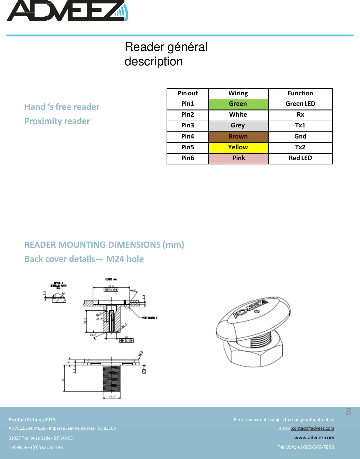 READER MOUNTING DIMENSIONS (mm)Back cover details—M24 holeHand ‘s free reader  Proximity readerReader généraldescriptionPin out Wiring FunctionPin1 Green Green LEDPin2 White RxPin3 Grey Tx1Pin4 Brown GndPin5 Yellow Tx2Pin6 Pink Red LEDProduct Catalog2013ADVEEZ, Bat MEAS - Impasse Jeanne Benozzi  CS 8316331027 Toulouse Cedex 3 FRANCETel FR: +33(0)582082193Performance data subject to change without noticeemail :contact@adveez.comwww.adveez.comTel USA: +1602-549-78988