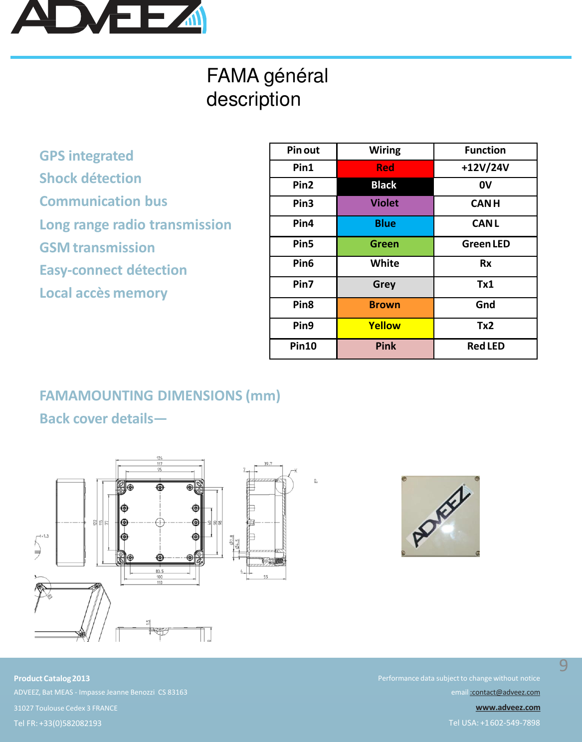 FAMA généraldescriptionPin out Wiring FunctionPin1 Red +12V/24VPin2 Black 0VPin3 Violet CAN HPin4 Blue CAN LPin5 Green Green LEDPin6 White RxPin7 Grey Tx1Pin8 Brown GndPin9 Yellow Tx2Pin10 Pink Red LEDFAMAMOUNTING DIMENSIONS (mm)Back cover details—GPS integrated  Shock détection  Communication busLong range radio transmission  GSM transmissionEasy-connect détectionLocal accès memoryProduct Catalog2013ADVEEZ, Bat MEAS - Impasse Jeanne Benozzi  CS 8316331027 Toulouse Cedex 3 FRANCETel FR: +33(0)582082193Performance data subject to change without noticeemail :contact@adveez.comwww.adveez.comTel USA: +1602-549-78989