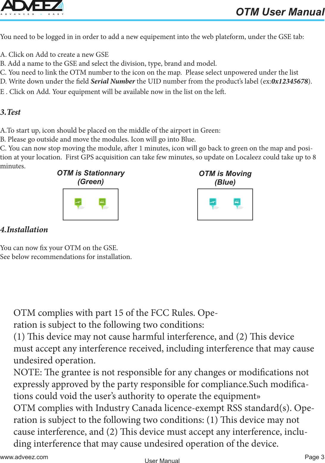 Page 3www.adveez.comOTM User ManualUser ManualYou need to be logged in in order to add a new equipement into the web plateform, under the GSE tab:A. Click on Add to create a new GSEB. Add a name to the GSE and select the division, type, brand and model.C. You need to link the OTM number to the icon on the map.  Please select unpowered under the listD. Write down under the eld Serial Number the UID number from the product’s label (ex:0x12345678).E . Click on Add. Your equipment will be available now in the list on the le.3.TestA.To start up, icon should be placed on the middle of the airport in Green:B. Please go outside and move the modules. Icon will go into Blue. C. You can now stop moving the module, aer 1 minutes, icon will go back to green on the map and posi-tion at your location.  First GPS acquisition can take few minutes, so update on Localeez could take up to 8 minutes.4.InstallationYou can now x your OTM on the GSE.See below recommendations for installation.OTM is Stationnary (Green)OTM is Moving (Blue)OTM complies with part 15 of the FCC Rules. Ope-ration  is  subject  to  the  following  two  conditions:                                                                                                                                  (1) is device may not cause harmful interference, and (2) is device must accept any interference received, including interference that may cause undesired operation.NOTE: e grantee is not responsible for any changes or modications not expressly approved by the party responsible for compliance.Such modica-tions could void the user’s authority to operate the equipment»OTM complies with Industry Canada licence-exempt RSS standard(s). Ope-ration is subject to the following two conditions: (1) is device may not cause interference, and (2) is device must accept any interference, inclu-ding interference that may cause undesired operation of the device.