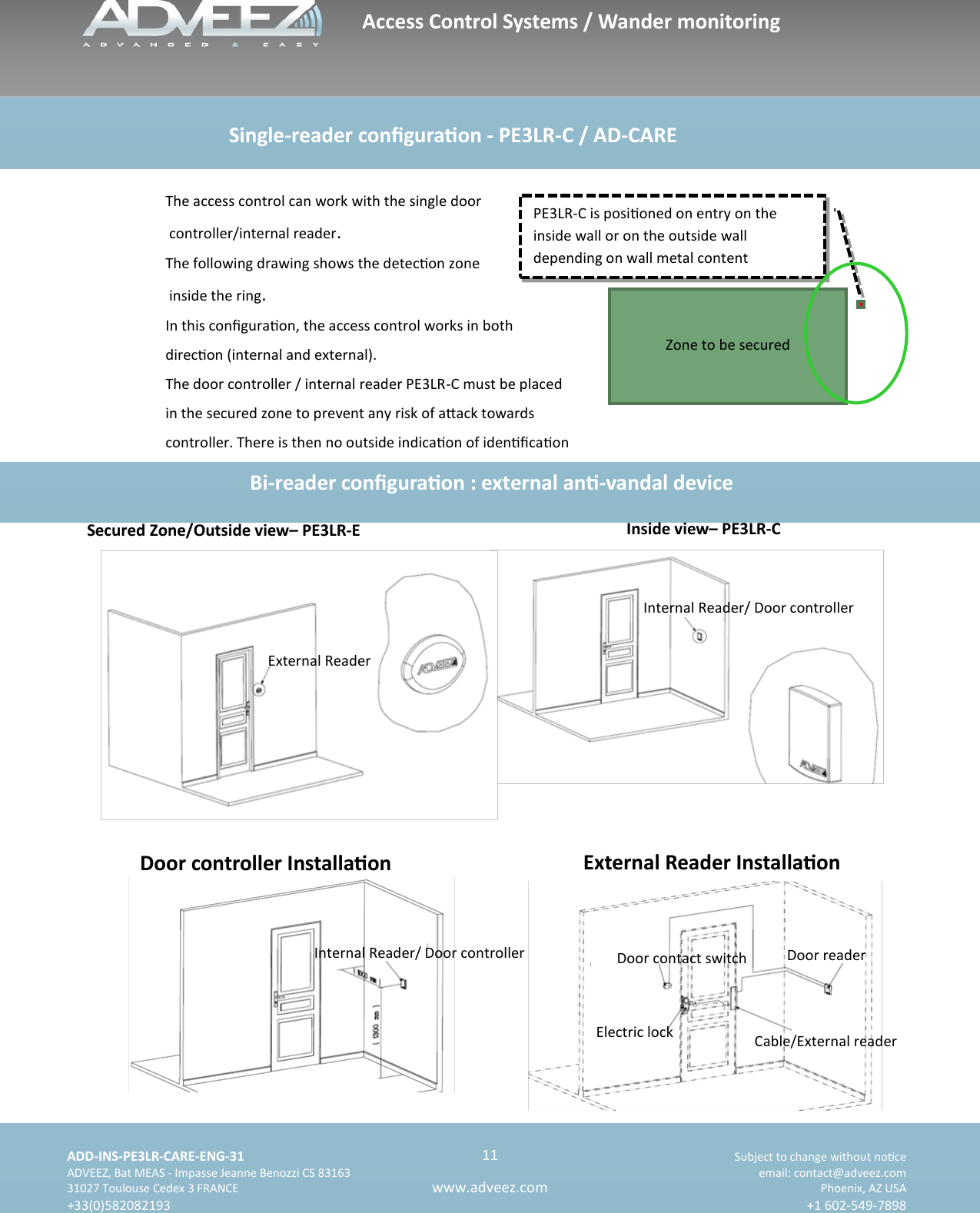    ADD-INS-PE3LR-CARE-ENG-31 Subject to change without noce   ADVEEZ, Bat MEAS - Impasse Jeanne Benozzi CS 83163  email: contact@adveez.com  31027 Toulouse Cedex 3 FRANCE Phoenix, AZ USA  +33(0)582082193 +1 602-549-7898      11 www.adveez.com   PE3LR-C is posioned on entry on the  inside wall or on the outside wall          depending on wall metal content  Zone to be secured The access control can work with the single door  controller/internal reader. The following drawing shows the detecon zone  inside the ring. In this conguraon, the access control works in both  direcon (internal and external). The door controller / internal reader PE3LR-C must be placed  in the secured zone to prevent any risk of aack towards controller. There is then no outside indicaon of idencaon Bi-reader conguraon : external an-vandal device  Secured Zone/Outside view– PE3LR-E  Inside view– PE3LR-C Door controller Installaon External Reader Installaon                        Single-reader conguraon - PE3LR-C / AD-CARE   External Reader Internal Reader/ Door controller Internal Reader/ Door controller  Door reader   Cable/External reader   Door contact switch Electric lock Access Control Systems / Wander monitoring 