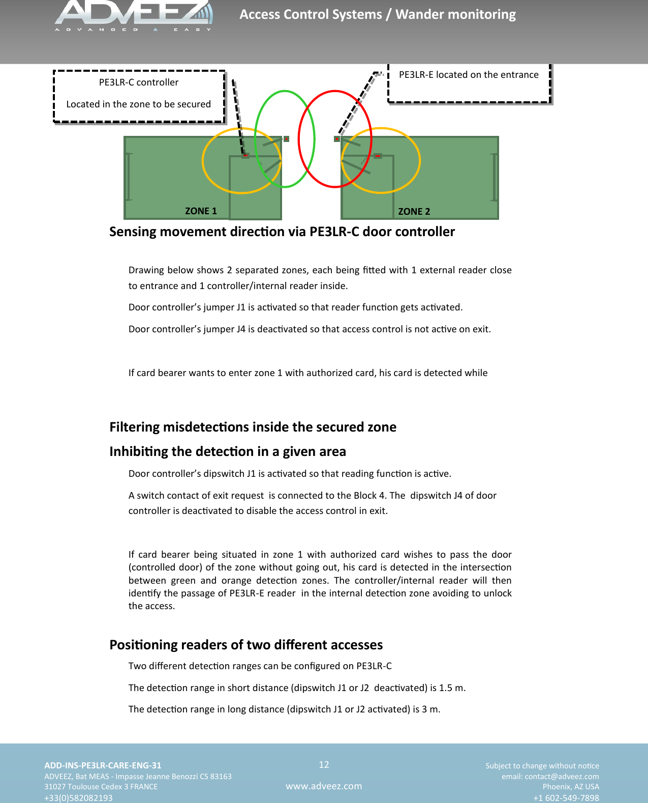    ADD-INS-PE3LR-CARE-ENG-31 Subject to change without noce   ADVEEZ, Bat MEAS - Impasse Jeanne Benozzi CS 83163  email: contact@adveez.com  31027 Toulouse Cedex 3 FRANCE Phoenix, AZ USA  +33(0)582082193 +1 602-549-7898      12 www.adveez.com   PE3LR-E located on the entrance      ZONE 1 ZONE 2 Sensing movement direcon via PE3LR-C door controller Drawing below shows 2 separated zones, each being ed with 1 external reader close to entrance and 1 controller/internal reader inside. Door controller’s jumper J1 is acvated so that reader funcon gets acvated. Door controller’s jumper J4 is deacvated so that access control is not acve on exit.  If card bearer wants to enter zone 1 with authorized card, his card is detected while  Filtering misdetecons inside the secured zone Inhibing the detecon in a given area Door controller’s dipswitch J1 is acvated so that reading funcon is acve. A switch contact of exit request  is connected to the Block 4. The  dipswitch J4 of door controller is deacvated to disable the access control in exit.  If  card  bearer  being  situated  in  zone  1  with  authorized  card  wishes  to  pass  the  door (controlled door) of the zone without going out, his card is detected in the intersecon between  green  and  orange  detecon  zones.  The  controller/internal  reader  will  then idenfy the passage of PE3LR-E reader  in the internal detecon zone avoiding to unlock the access. Posioning readers of two dierent accesses Two dierent detecon ranges can be congured on PE3LR-C The detecon range in short distance (dipswitch J1 or J2  deacvated) is 1.5 m. The detecon range in long distance (dipswitch J1 or J2 acvated) is 3 m. PE3LR-C controller Located in the zone to be secured Access Control Systems / Wander monitoring 