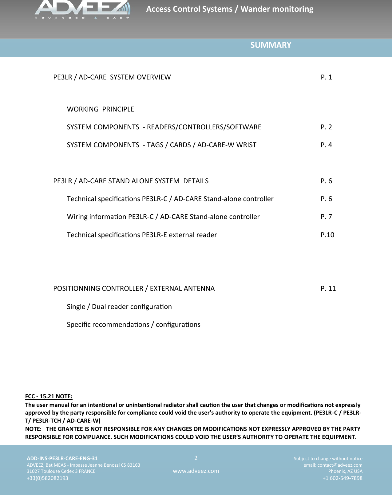    ADD-INS-PE3LR-CARE-ENG-31 Subject to change without noce   ADVEEZ, Bat MEAS - Impasse Jeanne Benozzi CS 83163  email: contact@adveez.com  31027 Toulouse Cedex 3 FRANCE Phoenix, AZ USA  +33(0)582082193 +1 602-549-7898      2 www.adveez.com                                                                             SUMMARY  PE3LR / AD-CARE  SYSTEM OVERVIEW    P. 1                                    WORKING  PRINCIPLE  SYSTEM COMPONENTS  - READERS/CONTROLLERS/SOFTWARE        P. 2  SYSTEM COMPONENTS  - TAGS / CARDS / AD-CARE-W WRIST        P. 4  PE3LR / AD-CARE STAND ALONE SYSTEM  DETAILS                                                         P. 6  Technical specicaons PE3LR-C / AD-CARE Stand-alone controller   P. 6  Wiring informaon PE3LR-C / AD-CARE Stand-alone controller        P. 7  Technical specicaons PE3LR-E external reader            P.10     POSITIONNING CONTROLLER / EXTERNAL ANTENNA                     P. 11  Single / Dual reader conguraon  Specic recommendaons / conguraons         Access Control Systems / Wander monitoring FCC - 15.21 NOTE: The user manual for an intenonal or unintenonal radiator shall cauon the user that changes or modicaons not expressly approved by the party responsible for compliance could void the user’s authority to operate the equipment. (PE3LR-C / PE3LR-T/ PE3LR-TCH / AD-CARE-W) NOTE:   THE GRANTEE IS NOT RESPONSIBLE FOR ANY CHANGES OR MODIFICATIONS NOT EXPRESSLY APPROVED BY THE PARTY RESPONSIBLE FOR COMPLIANCE. SUCH MODIFICATIONS COULD VOID THE USER’S AUTHORITY TO OPERATE THE EQUIPMENT. 