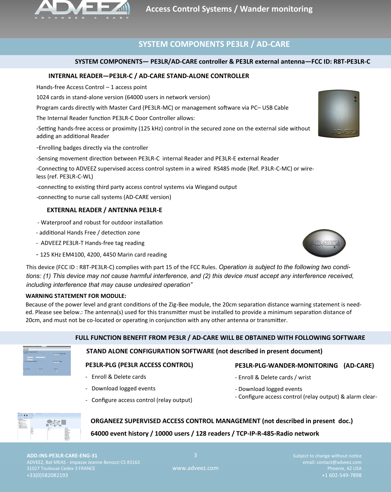    ADD-INS-PE3LR-CARE-ENG-31 Subject to change without noce   ADVEEZ, Bat MEAS - Impasse Jeanne Benozzi CS 83163  email: contact@adveez.com  31027 Toulouse Cedex 3 FRANCE Phoenix, AZ USA  +33(0)582082193 +1 602-549-7898      3 www.adveez.com   ands-free Access Control System PE3LR                    SYSTEM COMPONENTS PE3LR / AD-CARE  INTERNAL READER—PE3LR-C / AD-CARE STAND-ALONE CONTROLLER EXTERNAL READER / ANTENNA PE3LR-E ORGANEEZ SUPERVISED ACCESS CONTROL MANAGEMENT (not described in present  doc.)  64000 event history / 10000 users / 128 readers / TCP-IP-R-485-Radio network                                            SYSTEM COMPONENTS— PE3LR/AD-CARE controller &amp; PE3LR external antenna—FCC ID: R8T-PE3LR-C Hands-free Access Control – 1 access point 1024 cards in stand-alone version (64000 users in network version) Program cards directly with Master Card (PE3LR-MC) or management soware via PC– USB Cable The Internal Reader funcon PE3LR-C Door Controller allows: -Seng hands-free access or proximity (125 kHz) control in the secured zone on the external side without adding an addional Reader -Enrolling badges directly via the controller -Sensing movement direcon between PE3LR-C  internal Reader and PE3LR-E external Reader -Connecng to ADVEEZ supervised access control system in a wired  RS485 mode (Ref. P3LR-C-MC) or wire-less (ref. PE3LR-C-WL) -connecng to exisng third party access control systems via Wiegand output -connecng to nurse call systems (AD-CARE version)  - Waterproof and robust for outdoor installaon - addional Hands Free / detecon zone -  ADVEEZ PE3LR-T Hands-free tag reading - 125 KHz EM4100, 4200, 4450 Marin card reading Access Control Systems / Wander monitoring PE3LR-PLG-WANDER-MONITORING (AD-CARE) - Enroll &amp; Delete cards / wrist - Download logged events - Congure access control (relay output) &amp; alarm clear-PE3LR-PLG (PE3LR ACCESS CONTROL)   -  Enroll &amp; Delete cards -  Download logged events -  Congure access control (relay output)  STAND ALONE CONFIGURATION SOFTWARE (not described in present document) This device (FCC ID : R8T-PE3LR-C) complies with part 15 of the FCC Rules. Operation is subject to the following two condi-tions: (1) This device may not cause harmful interference, and (2) this device must accept any interference received, including interference that may cause undesired operation” WARNING STATEMENT FOR MODULE: Because of the power level and grant condions of the Zig-Bee module, the 20cm separaon distance warning statement is need-ed. Please see below.: The antenna(s) used for this transmier must be installed to provide a minimum separaon distance of 20cm, and must not be co-located or operang in conjuncon with any other antenna or transmier.                                            FULL FUNCTION BENEFIT FROM PE3LR / AD-CARE WILL BE OBTAINED WITH FOLLOWING SOFTWARE 